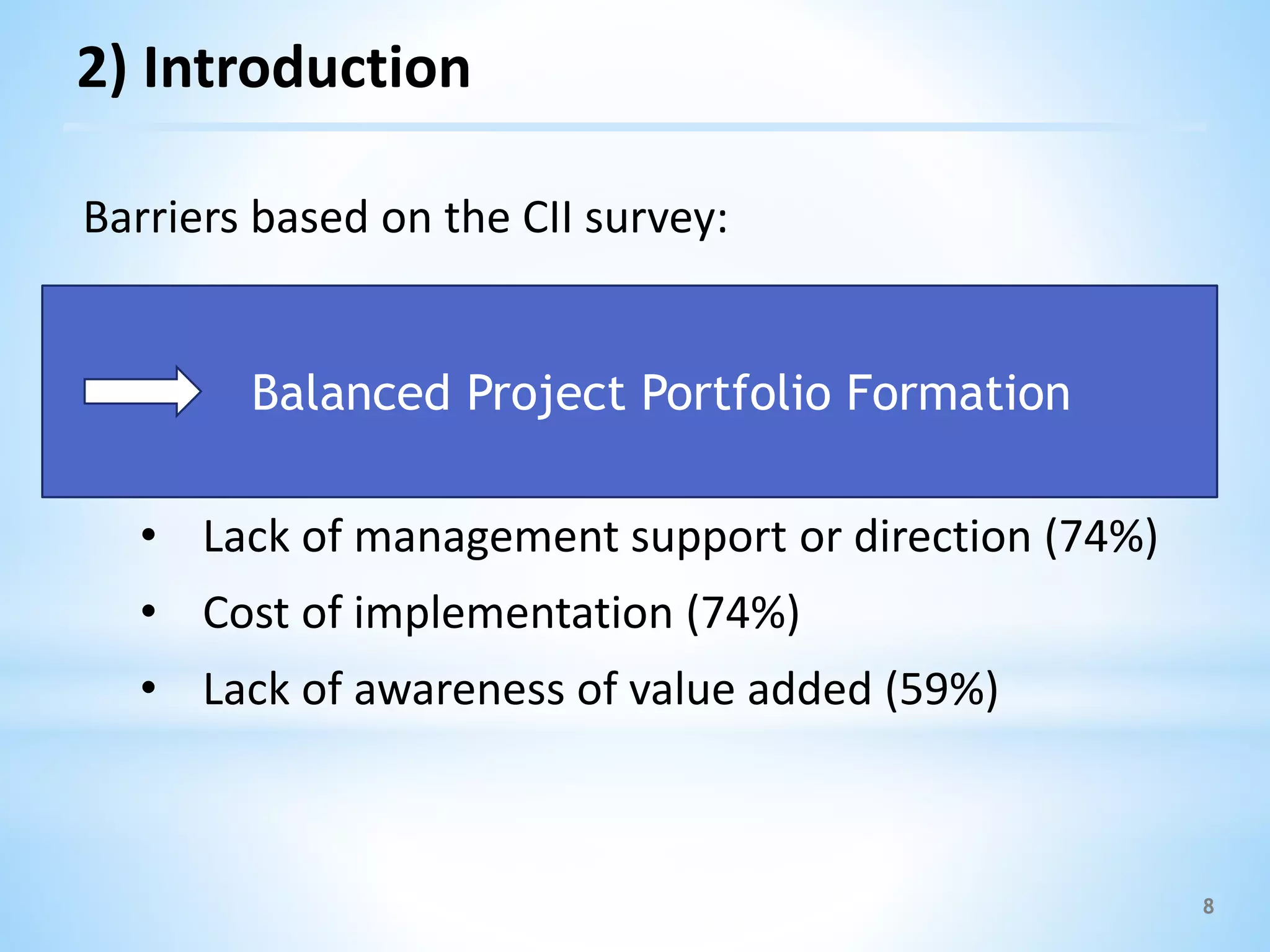 8
Barriers based on the CII survey:
• Unclear objectives and priorities (78%)
• Lack of industry standards and best practices
(78%)
• Lack of management support or direction (74%)
• Cost of implementation (74%)
• Lack of awareness of value added (59%)
Balanced Project Portfolio Formation
2) Introduction
 