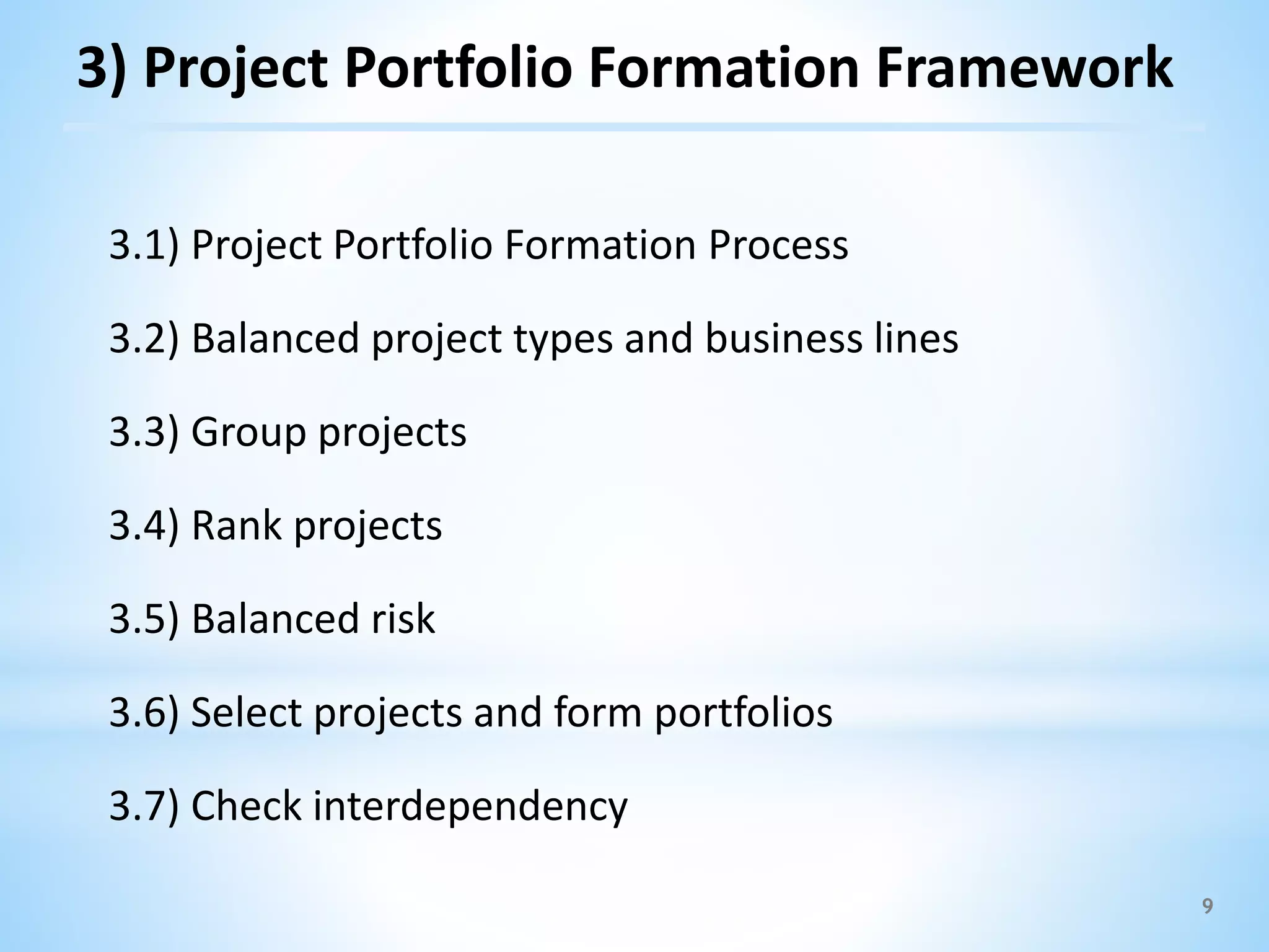 9
3.1) Project Portfolio Formation Process
3.2) Balanced project types and business lines
3.3) Group projects
3.4) Rank projects
3.5) Balanced risk
3.6) Select projects and form portfolios
3.7) Check interdependency
3) Project Portfolio Formation Framework
 
