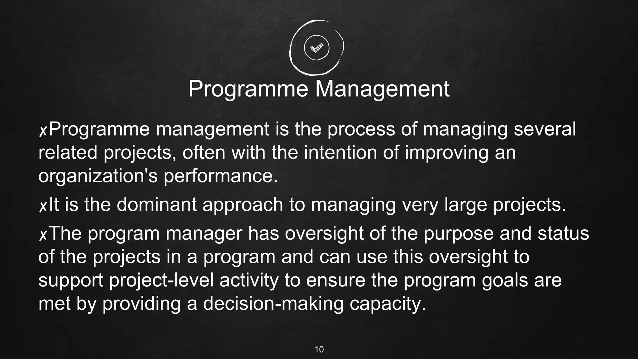 Programme Management
✘Programme management is the process of managing several
related projects, often with the intention of improving an
organization's performance.
✘It is the dominant approach to managing very large projects.
✘The program manager has oversight of the purpose and status
of the projects in a program and can use this oversight to
support project-level activity to ensure the program goals are
met by providing a decision-making capacity.
10
 