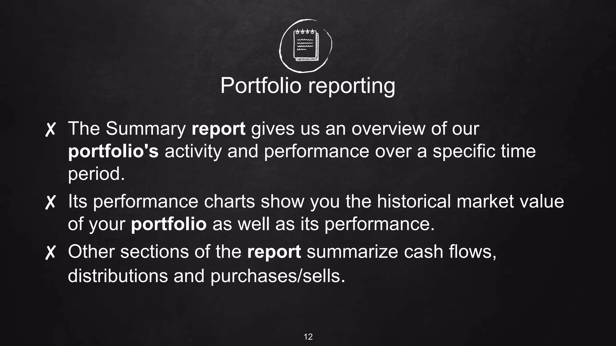 Portfolio reporting
✘ The Summary report gives us an overview of our
portfolio's activity and performance over a specific time
period.
✘ Its performance charts show you the historical market value
of your portfolio as well as its performance.
✘ Other sections of the report summarize cash flows,
distributions and purchases/sells.
12
 