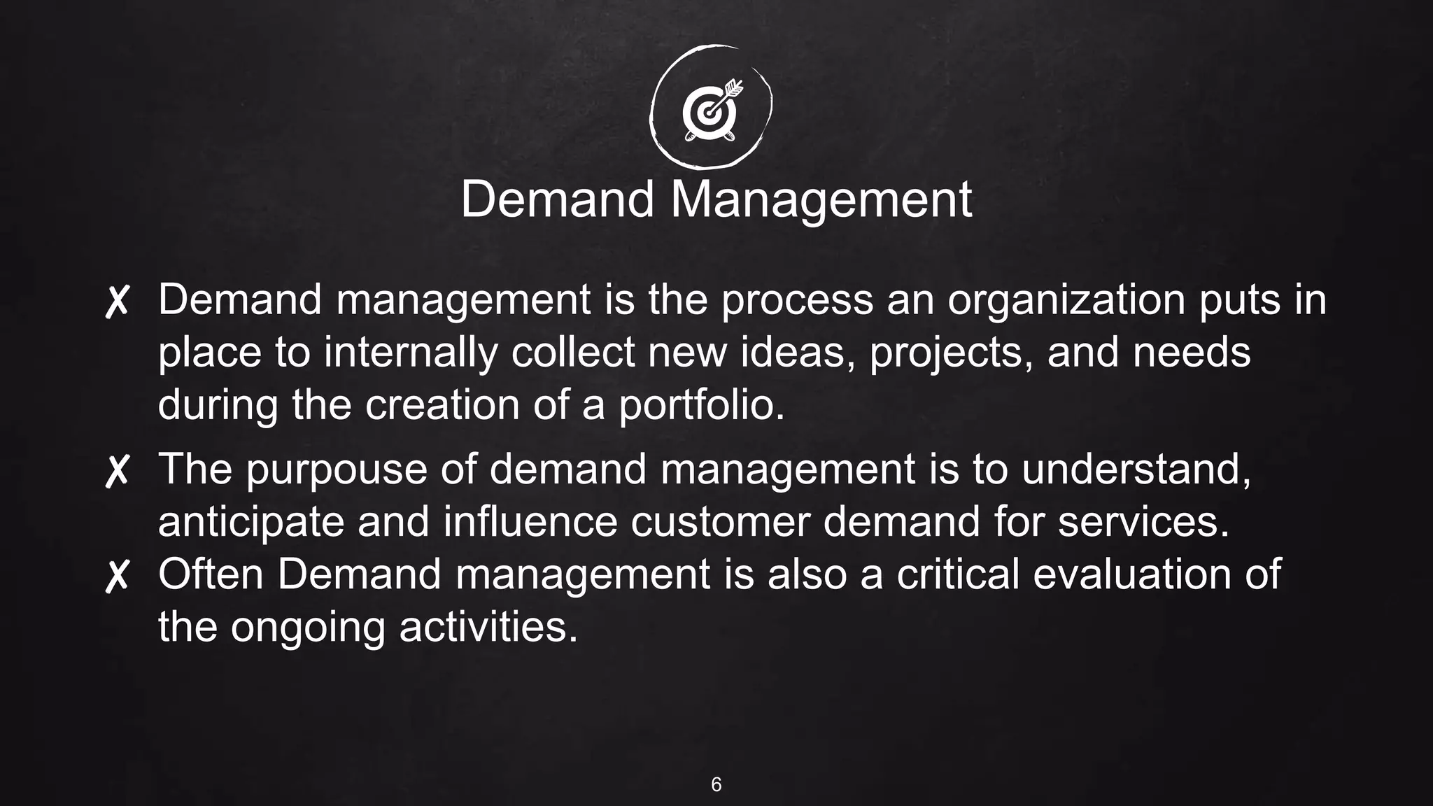 Demand Management
✘ Demand management is the process an organization puts in
place to internally collect new ideas, projects, and needs
during the creation of a portfolio.
✘ The purpouse of demand management is to understand,
anticipate and influence customer demand for services.
✘ Often Demand management is also a critical evaluation of
the ongoing activities.
6
 