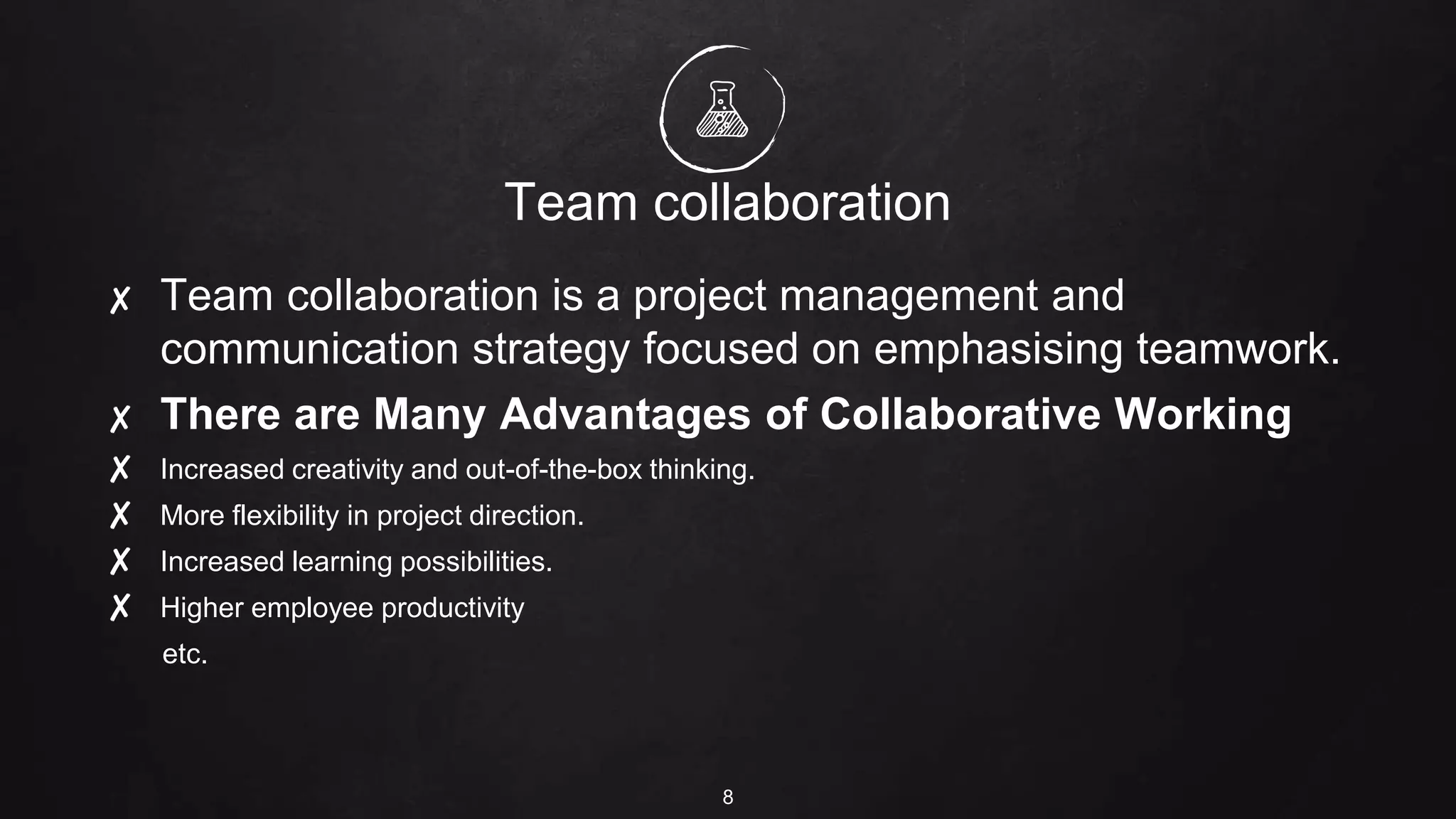 Team collaboration
8
✘ Team collaboration is a project management and
communication strategy focused on emphasising teamwork.
✘ There are Many Advantages of Collaborative Working
✘ Increased creativity and out-of-the-box thinking.
✘ More flexibility in project direction.
✘ Increased learning possibilities.
✘ Higher employee productivity
etc.
 