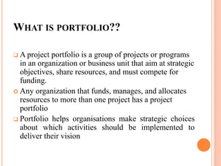 WHAT IS PORTFOLIO??
 A project portfolio is a group of projects or programs
in an organization or business unit that aim at strategic
objectives, share resources, and must compete for
funding.
 Any organization that funds, manages, and allocates
resources to more than one project has a project
portfolio
 Portfolio helps organisations make strategic choices
about which activities should be implemented to
deliver their vision
 