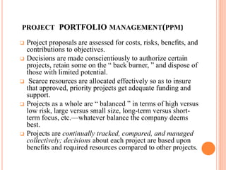 PROJECT PORTFOLIO MANAGEMENT(PPM)
 Project proposals are assessed for costs, risks, benefits, and
contributions to objectives.
 Decisions are made conscientiously to authorize certain
projects, retain some on the “ back burner, ” and dispose of
those with limited potential.
 Scarce resources are allocated effectively so as to insure
that approved, priority projects get adequate funding and
support.
 Projects as a whole are “ balanced ” in terms of high versus
low risk, large versus small size, long-term versus short-
term focus, etc.—whatever balance the company deems
best.
 Projects are continually tracked, compared, and managed
collectively; decisions about each project are based upon
benefits and required resources compared to other projects.
 