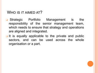 WHO IS IT AIMED AT?
 Strategic Portfolio Management is the
responsibility of the senior management team,
which needs to ensure that strategy and operations
are aligned and integrated.
 It is equally applicable to the private and public
sectors, and can be used across the whole
organisation or a part.
 
