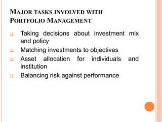 MAJOR TASKS INVOLVED WITH
PORTFOLIO MANAGEMENT
 Taking decisions about investment mix
and policy
 Matching investments to objectives
 Asset allocation for individuals and
institution
 Balancing risk against performance
 