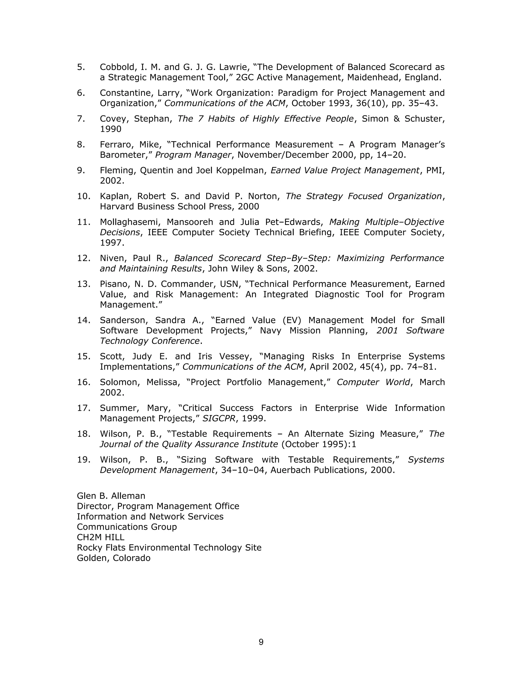 5. Cobbold, I. M. and G. J. G. Lawrie, “The Development of Balanced Scorecard as
a Strategic Management Tool,” 2GC Active Management, Maidenhead, England.
6. Constantine, Larry, “Work Organization: Paradigm for Project Management and
Organization,” Communications of the ACM, October 1993, 36(10), pp. 35–43.
7. Covey, Stephan, The 7 Habits of Highly Effective People, Simon & Schuster,
1990
8. Ferraro, Mike, “Technical Performance Measurement – A Program Manager’s
Barometer,” Program Manager, November/December 2000, pp, 14–20.
9. Fleming, Quentin and Joel Koppelman, Earned Value Project Management, PMI,
2002.
10. Kaplan, Robert S. and David P. Norton, The Strategy Focused Organization,
Harvard Business School Press, 2000
11. Mollaghasemi, Mansooreh and Julia Pet–Edwards, Making Multiple–Objective
Decisions, IEEE Computer Society Technical Briefing, IEEE Computer Society,
1997.
12. Niven, Paul R., Balanced Scorecard Step–By–Step: Maximizing Performance
and Maintaining Results, John Wiley & Sons, 2002.
13. Pisano, N. D. Commander, USN, “Technical Performance Measurement, Earned
Value, and Risk Management: An Integrated Diagnostic Tool for Program
Management.”
14. Sanderson, Sandra A., “Earned Value (EV) Management Model for Small
Software Development Projects,” Navy Mission Planning, 2001 Software
Technology Conference.
15. Scott, Judy E. and Iris Vessey, “Managing Risks In Enterprise Systems
Implementations,” Communications of the ACM, April 2002, 45(4), pp. 74–81.
16. Solomon, Melissa, “Project Portfolio Management,” Computer World, March
2002.
17. Summer, Mary, “Critical Success Factors in Enterprise Wide Information
Management Projects,” SIGCPR, 1999.
18. Wilson, P. B., “Testable Requirements – An Alternate Sizing Measure,” The
Journal of the Quality Assurance Institute (October 1995):1
19. Wilson, P. B., “Sizing Software with Testable Requirements,” Systems
Development Management, 34–10–04, Auerbach Publications, 2000.
Glen B. Alleman
Director, Program Management Office
Information and Network Services
Communications Group
CH2M HILL
Rocky Flats Environmental Technology Site
Golden, Colorado
9
 