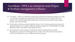 TouchBase - PPM is an enterprise-wide Project
& Portfolio management software.
 TouchBase - PPM is an enterprise-wide project planning & scheduling software. Its ready
to use project templates and inbuilt Gantt chart makes it easy to create & plan new
projects. Its multi level WBS (Work Break Down Structure) can be used to plan project
phases, tasks & deliverables.
 Its toll gates and the associated checklists brings in the necessary project governance &
quality check points. It supports different project management methodologies like Agile,
Waterfall, EVMS, Task based, Ticket Based & others.
 Its integration to other software modules like Resource Management, Quality
Management, Supply Chain Management etc makes it the only solution to provide an
end-to-end solution for your complete business processes.
 