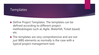 Templates
 Define Project Templates. The templates can be
defined according to different project
methodologies such as Agile, Waterfall, Ticket based,
etc.
 The templates are very comprehensive and are not
just WBS elements as normally is the case with a
typical project management tool.
 