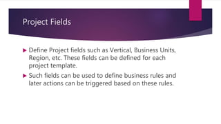 Project Fields
 Define Project fields such as Vertical, Business Units,
Region, etc. These fields can be defined for each
project template.
 Such fields can be used to define business rules and
later actions can be triggered based on these rules.
 