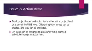 Issues & Action Items
 Track project issues and action items either at the project level
or at any of the WBS level. Different types of issues can be
created, and they can be prioritized.
 An issue can be assigned to a resource with a planned
schedule through an action item.
 