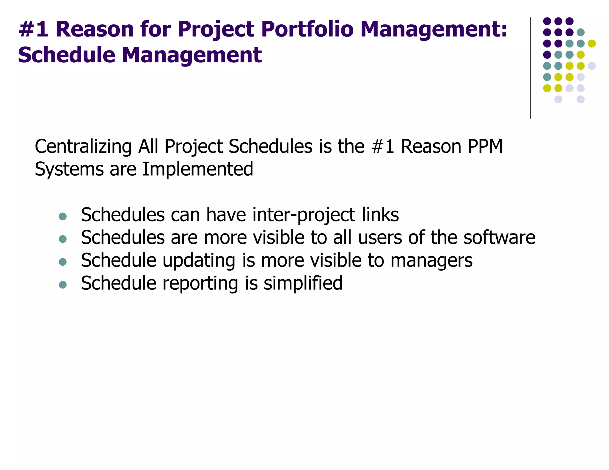 #1 Reason for Project Portfolio Management:
Schedule Management
Centralizing All Project Schedules is the #1 Reason PPM
Systems are Implemented
Schedules can have inter-project links
Schedules are more visible to all users of the software
Schedule updating is more visible to managers
Schedule reporting is simplified
 