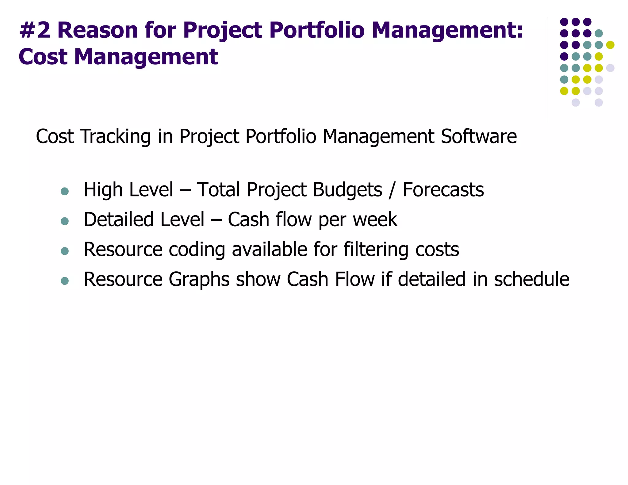 #2 Reason for Project Portfolio Management:
Cost Management
Cost Tracking in Project Portfolio Management Software
High Level – Total Project Budgets / Forecasts
Detailed Level – Cash flow per week
Resource coding available for filtering costs
Resource Graphs show Cash Flow if detailed in schedule
 