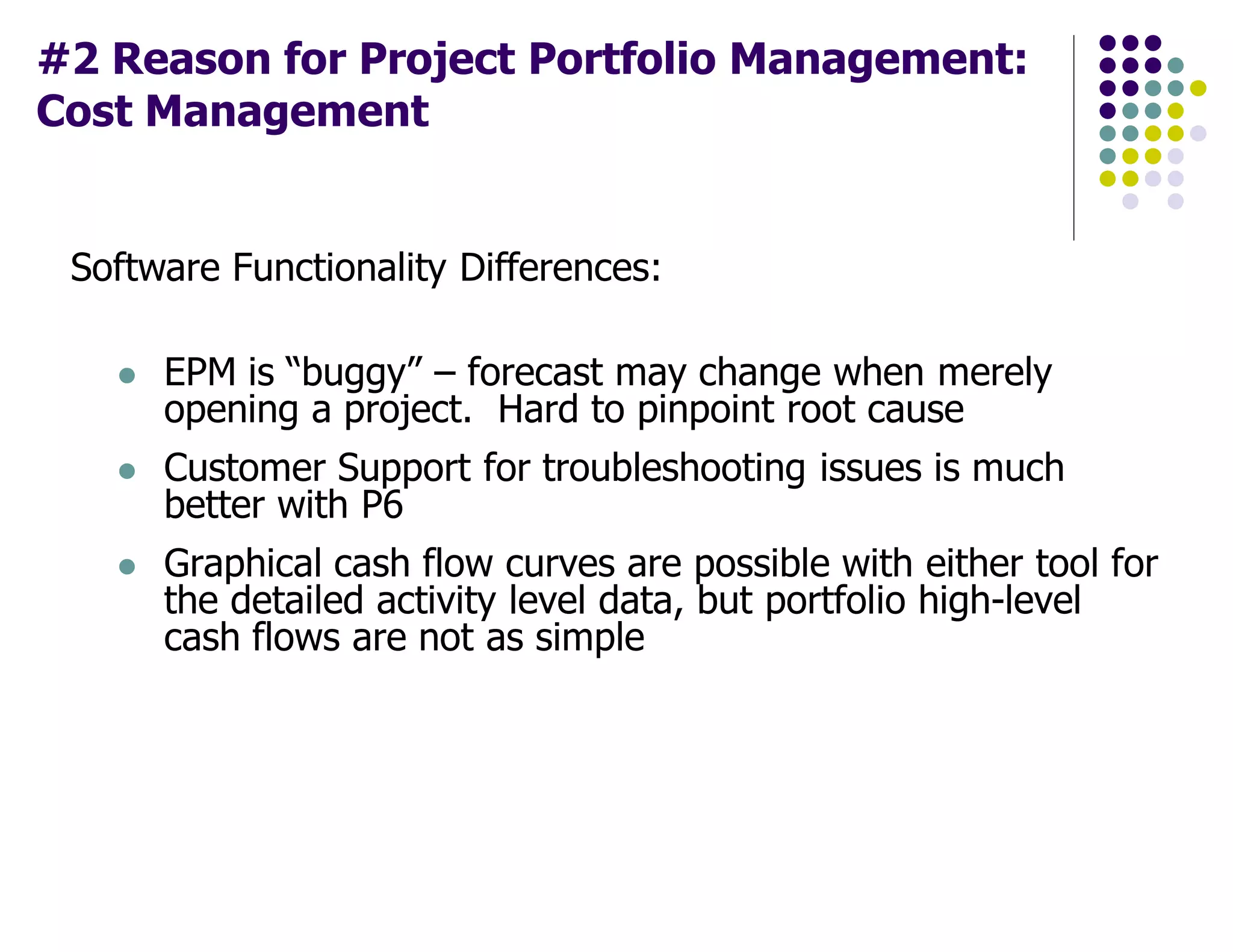 #2 Reason for Project Portfolio Management:
Cost Management
Software Functionality Differences:
EPM is “buggy” – forecast may change when merely
opening a project. Hard to pinpoint root cause
Customer Support for troubleshooting issues is much
better with P6
Graphical cash flow curves are possible with either tool for
the detailed activity level data, but portfolio high-level
cash flows are not as simple
 