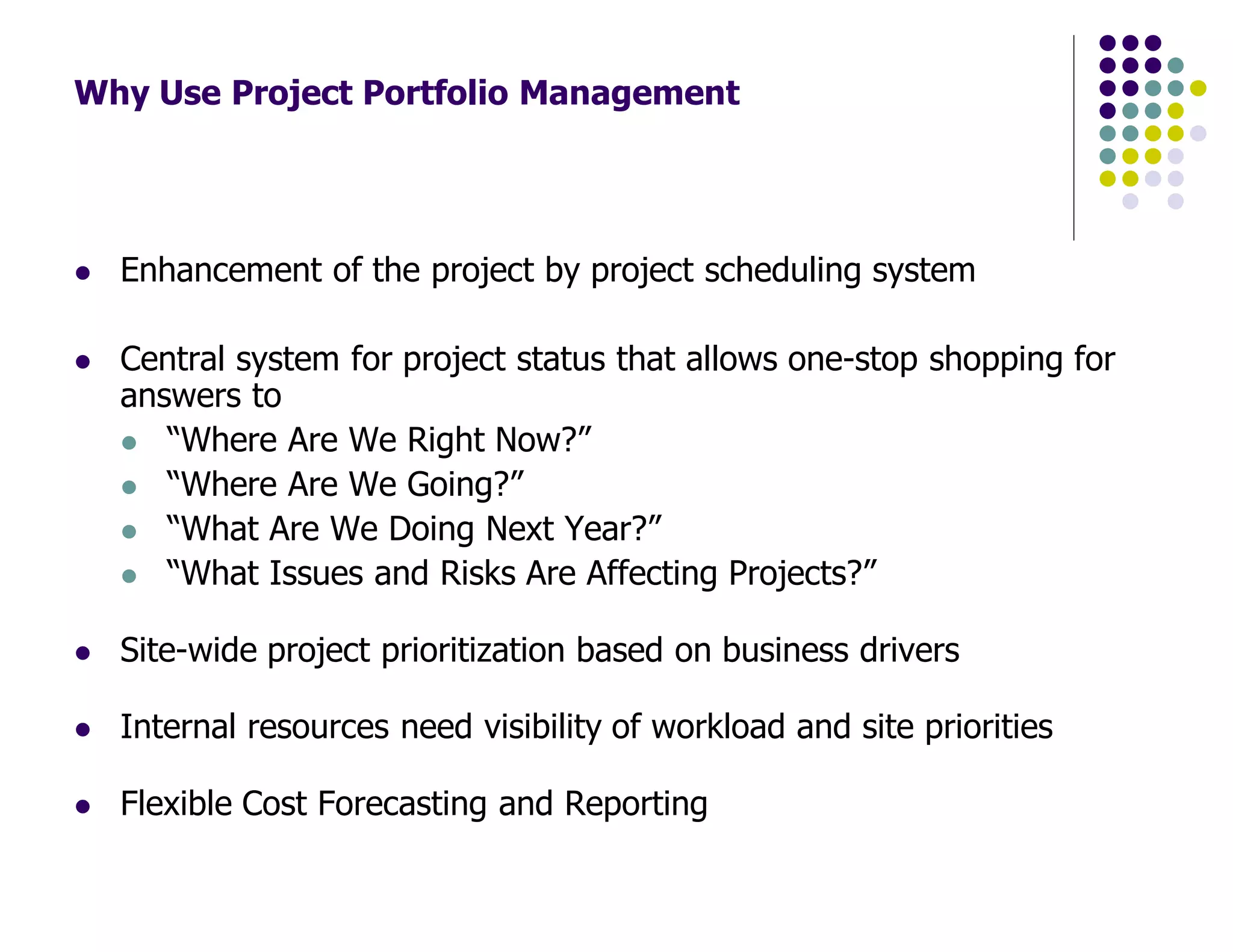 Why Use Project Portfolio Management
Enhancement of the project by project scheduling system
Central system for project status that allows one-stop shopping for
answers to
“Where Are We Right Now?”
“Where Are We Going?”
“What Are We Doing Next Year?”
“What Issues and Risks Are Affecting Projects?”
Site-wide project prioritization based on business drivers
Internal resources need visibility of workload and site priorities
Flexible Cost Forecasting and Reporting
 