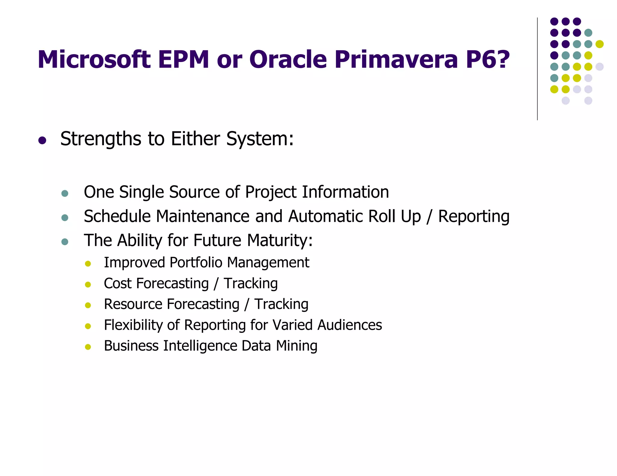 Microsoft EPM or Oracle Primavera P6?
Strengths to Either System:
One Single Source of Project Information
Schedule Maintenance and Automatic Roll Up / Reporting
The Ability for Future Maturity:
Improved Portfolio Management
Cost Forecasting / Tracking
Resource Forecasting / Tracking
Flexibility of Reporting for Varied Audiences
Business Intelligence Data Mining
 