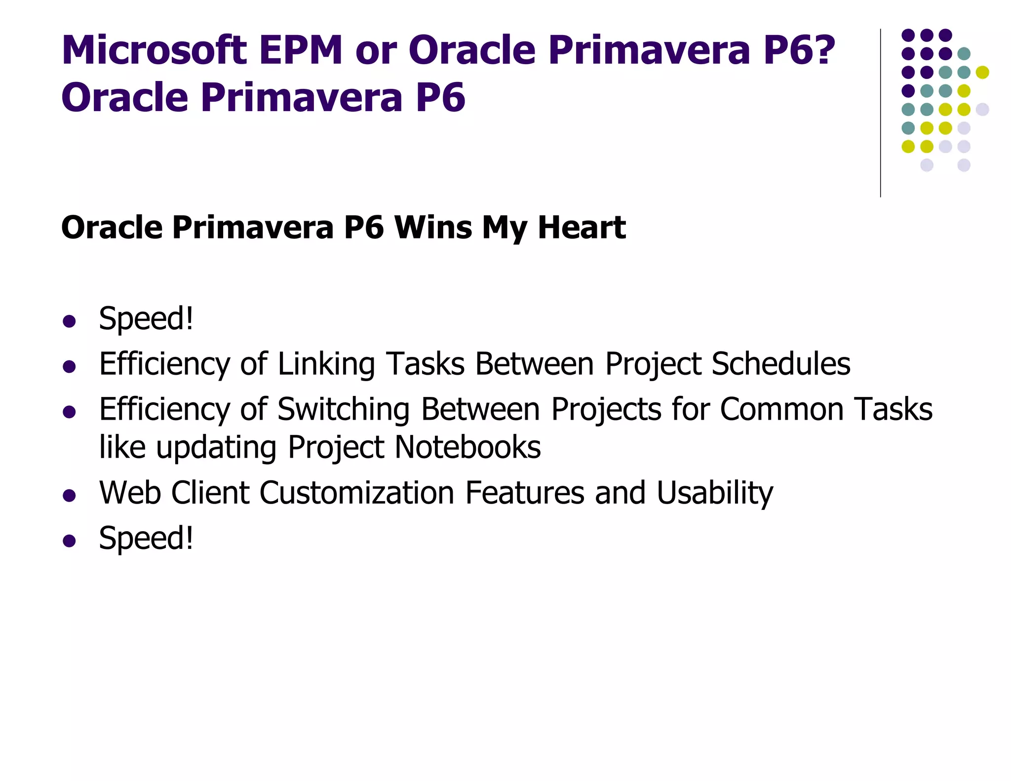 Microsoft EPM or Oracle Primavera P6?
Oracle Primavera P6
Oracle Primavera P6 Wins My Heart
Speed!
Efficiency of Linking Tasks Between Project Schedules
Efficiency of Switching Between Projects for Common Tasks
like updating Project Notebooks
Web Client Customization Features and Usability
Speed!
 