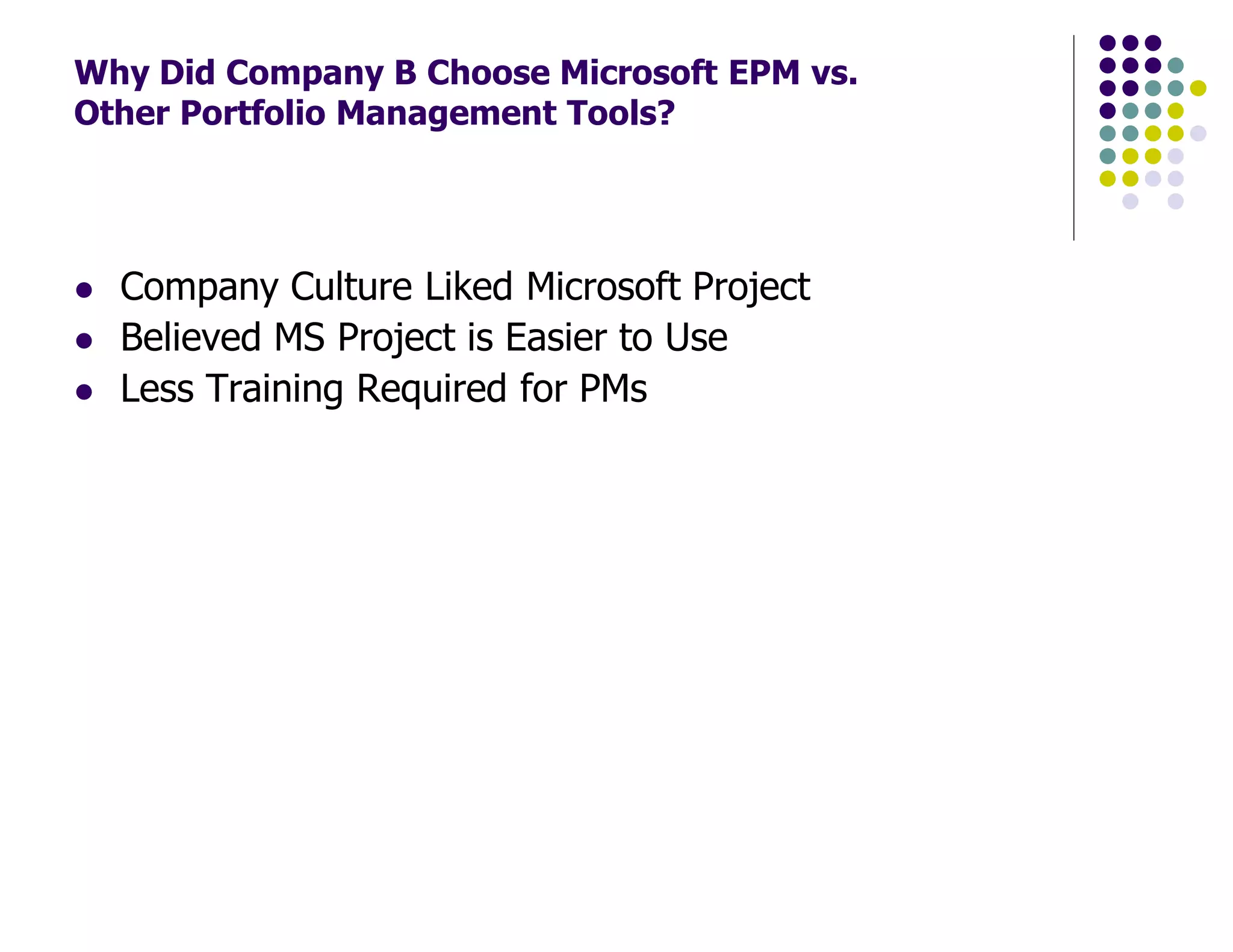 Why Did Company B Choose Microsoft EPM vs.
Other Portfolio Management Tools?
Company Culture Liked Microsoft Project
Believed MS Project is Easier to Use
Less Training Required for PMs
 
