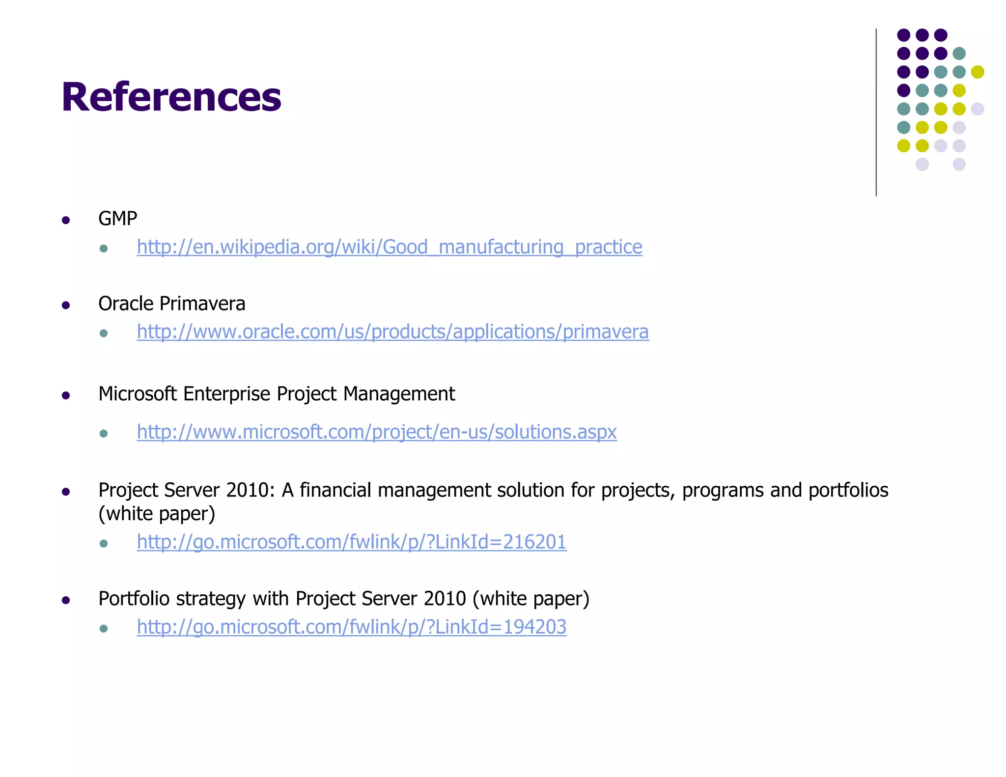 References
GMP
http://en.wikipedia.org/wiki/Good_manufacturing_practice
Oracle Primavera
http://www.oracle.com/us/products/applications/primavera
Microsoft Enterprise Project Management
http://www.microsoft.com/project/en-us/solutions.aspx
Project Server 2010: A financial management solution for projects, programs and portfolios
(white paper)
http://go.microsoft.com/fwlink/p/?LinkId=216201
Portfolio strategy with Project Server 2010 (white paper)
http://go.microsoft.com/fwlink/p/?LinkId=194203
 