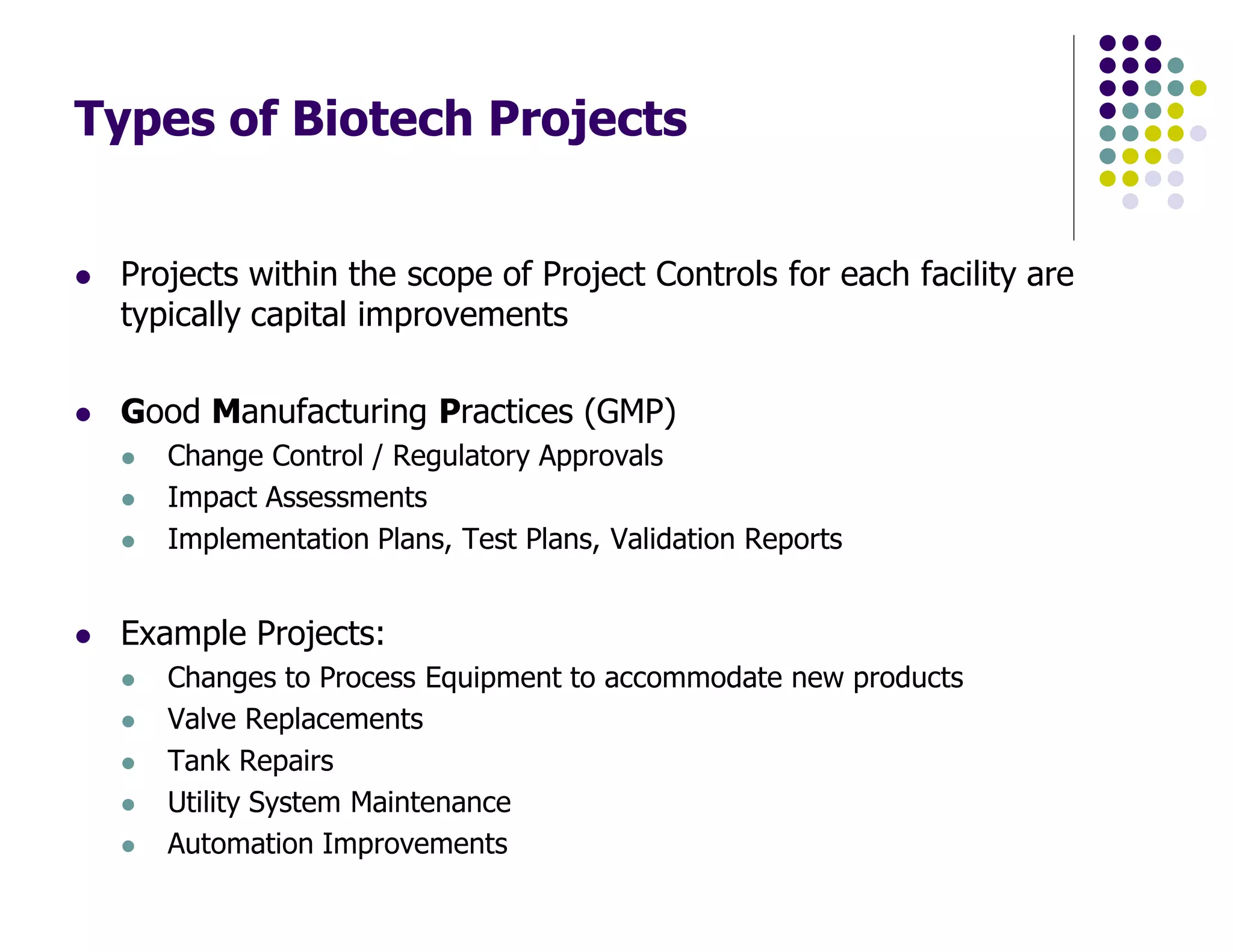 Types of Biotech Projects
Projects within the scope of Project Controls for each facility are
typically capital improvements
Good Manufacturing Practices (GMP)
Change Control / Regulatory Approvals
Impact Assessments
Implementation Plans, Test Plans, Validation Reports
Example Projects:
Changes to Process Equipment to accommodate new products
Valve Replacements
Tank Repairs
Utility System Maintenance
Automation Improvements
 