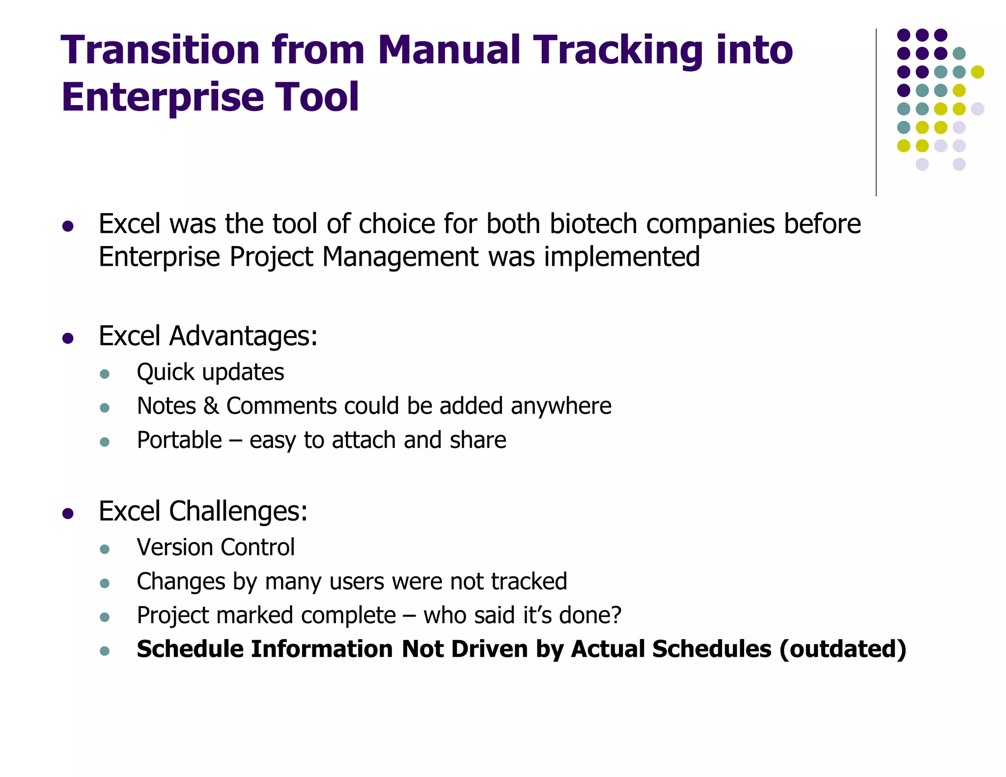 Transition from Manual Tracking into
Enterprise Tool
Excel was the tool of choice for both biotech companies before
Enterprise Project Management was implemented
Excel Advantages:
Quick updates
Notes & Comments could be added anywhere
Portable – easy to attach and share
Excel Challenges:
Version Control
Changes by many users were not tracked
Project marked complete – who said it’s done?
Schedule Information Not Driven by Actual Schedules (outdated)
 