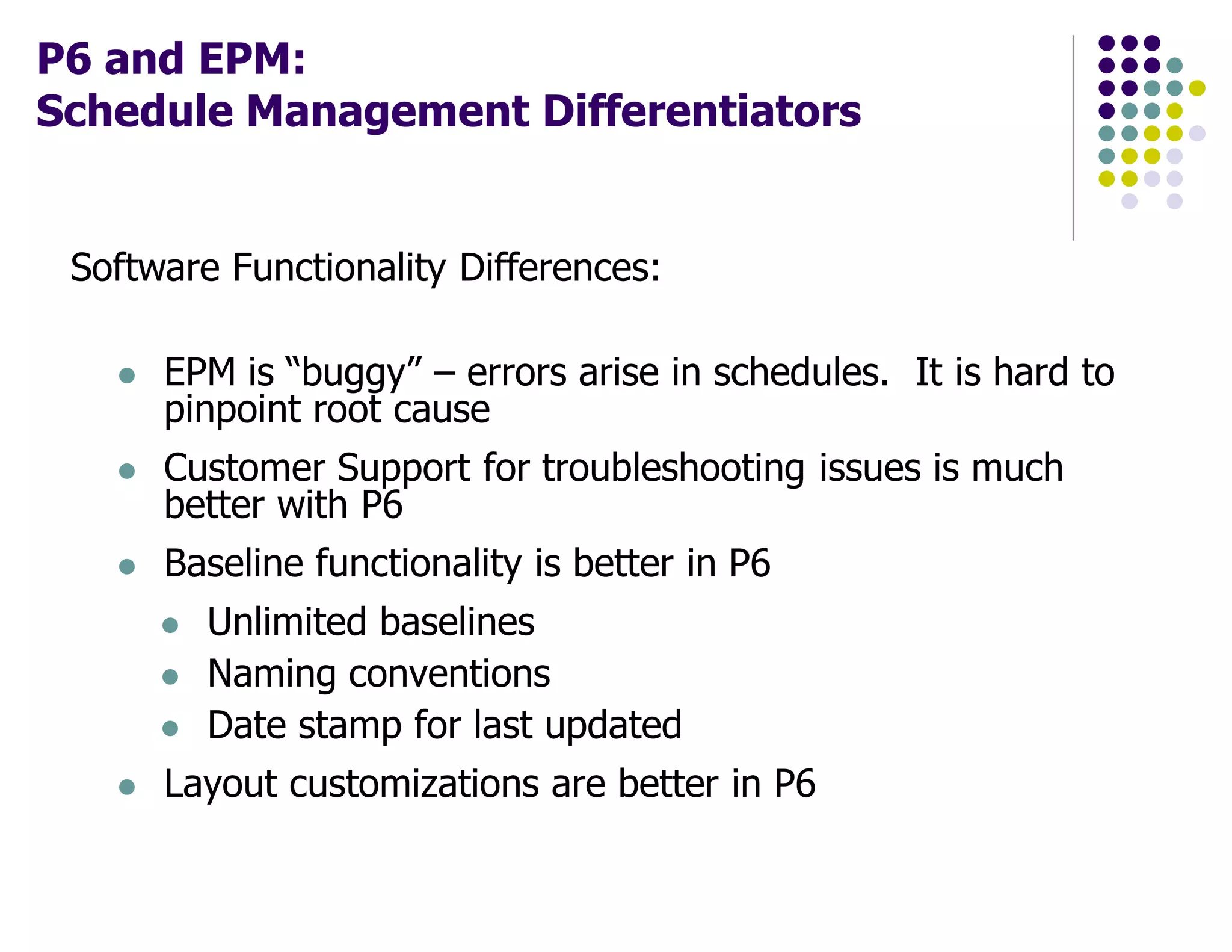 P6 and EPM:
Schedule Management Differentiators
Software Functionality Differences:
EPM is “buggy” – errors arise in schedules. It is hard to
pinpoint root cause
Customer Support for troubleshooting issues is much
better with P6
Baseline functionality is better in P6
Unlimited baselines
Naming conventions
Date stamp for last updated
Layout customizations are better in P6
 