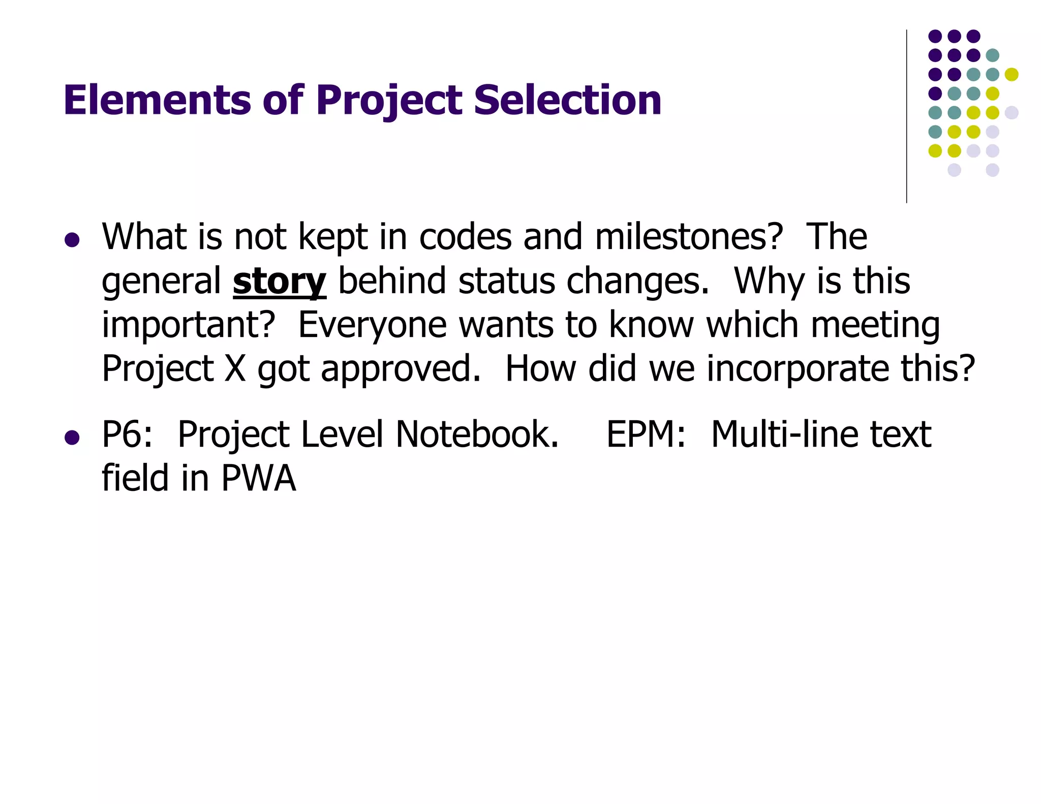 Elements of Project Selection
What is not kept in codes and milestones? The
general story behind status changes. Why is this
important? Everyone wants to know which meeting
Project X got approved. How did we incorporate this?
P6: Project Level Notebook. EPM: Multi-line text
field in PWA
 