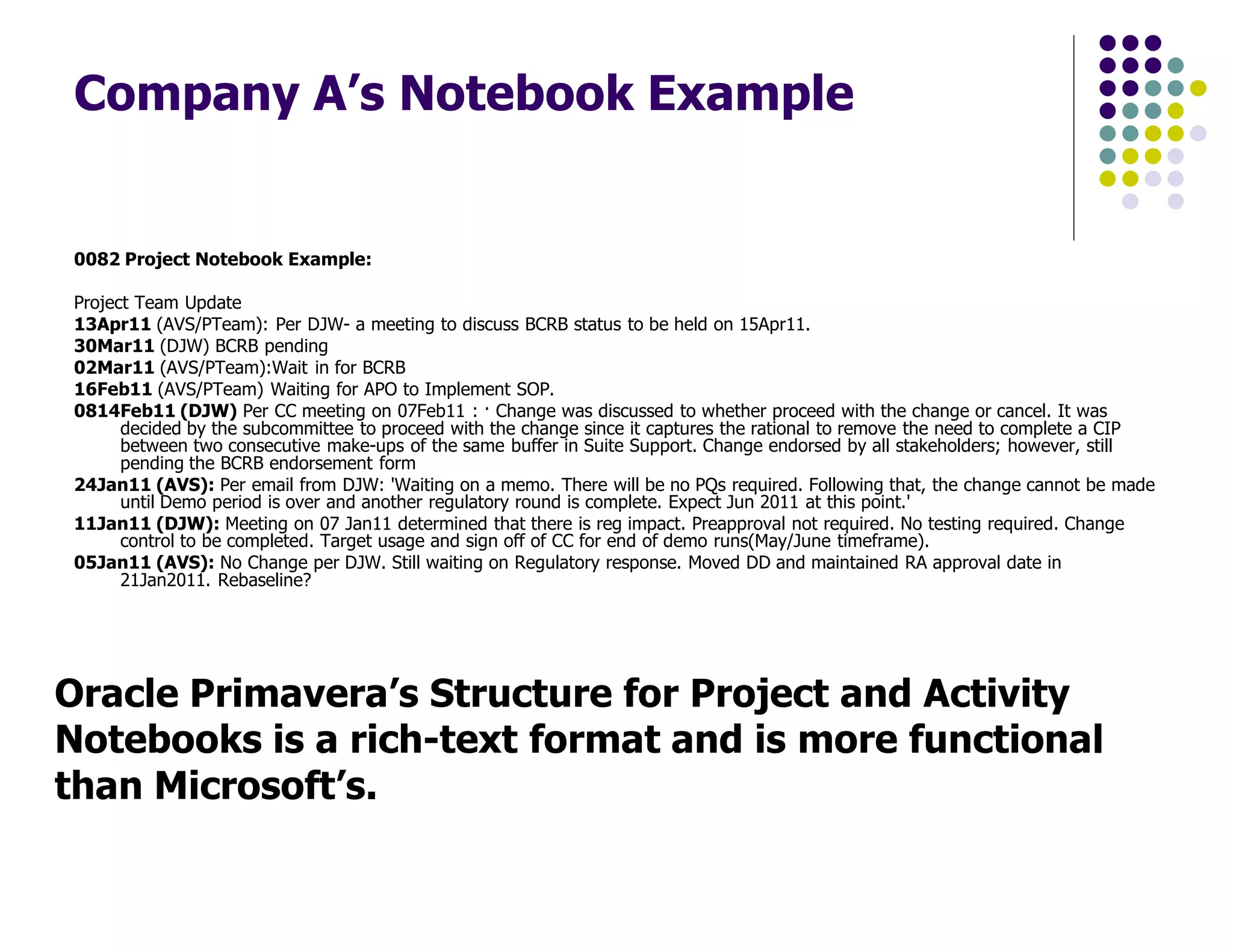 Company A’s Notebook Example
0082 Project Notebook Example:
Project Team Update
13Apr11 (AVS/PTeam): Per DJW- a meeting to discuss BCRB status to be held on 15Apr11.
30Mar11 (DJW) BCRB pending
02Mar11 (AVS/PTeam):Wait in for BCRB
16Feb11 (AVS/PTeam) Waiting for APO to Implement SOP.
0814Feb11 (DJW) Per CC meeting on 07Feb11 : · Change was discussed to whether proceed with the change or cancel. It was
decided by the subcommittee to proceed with the change since it captures the rational to remove the need to complete a CIP
between two consecutive make-ups of the same buffer in Suite Support. Change endorsed by all stakeholders; however, still
pending the BCRB endorsement form
24Jan11 (AVS): Per email from DJW: 'Waiting on a memo. There will be no PQs required. Following that, the change cannot be made
until Demo period is over and another regulatory round is complete. Expect Jun 2011 at this point.'
11Jan11 (DJW): Meeting on 07 Jan11 determined that there is reg impact. Preapproval not required. No testing required. Change
control to be completed. Target usage and sign off of CC for end of demo runs(May/June timeframe).
05Jan11 (AVS): No Change per DJW. Still waiting on Regulatory response. Moved DD and maintained RA approval date in
21Jan2011. Rebaseline?
Oracle Primavera’s Structure for Project and Activity
Notebooks is a rich-text format and is more functional
than Microsoft’s.
 