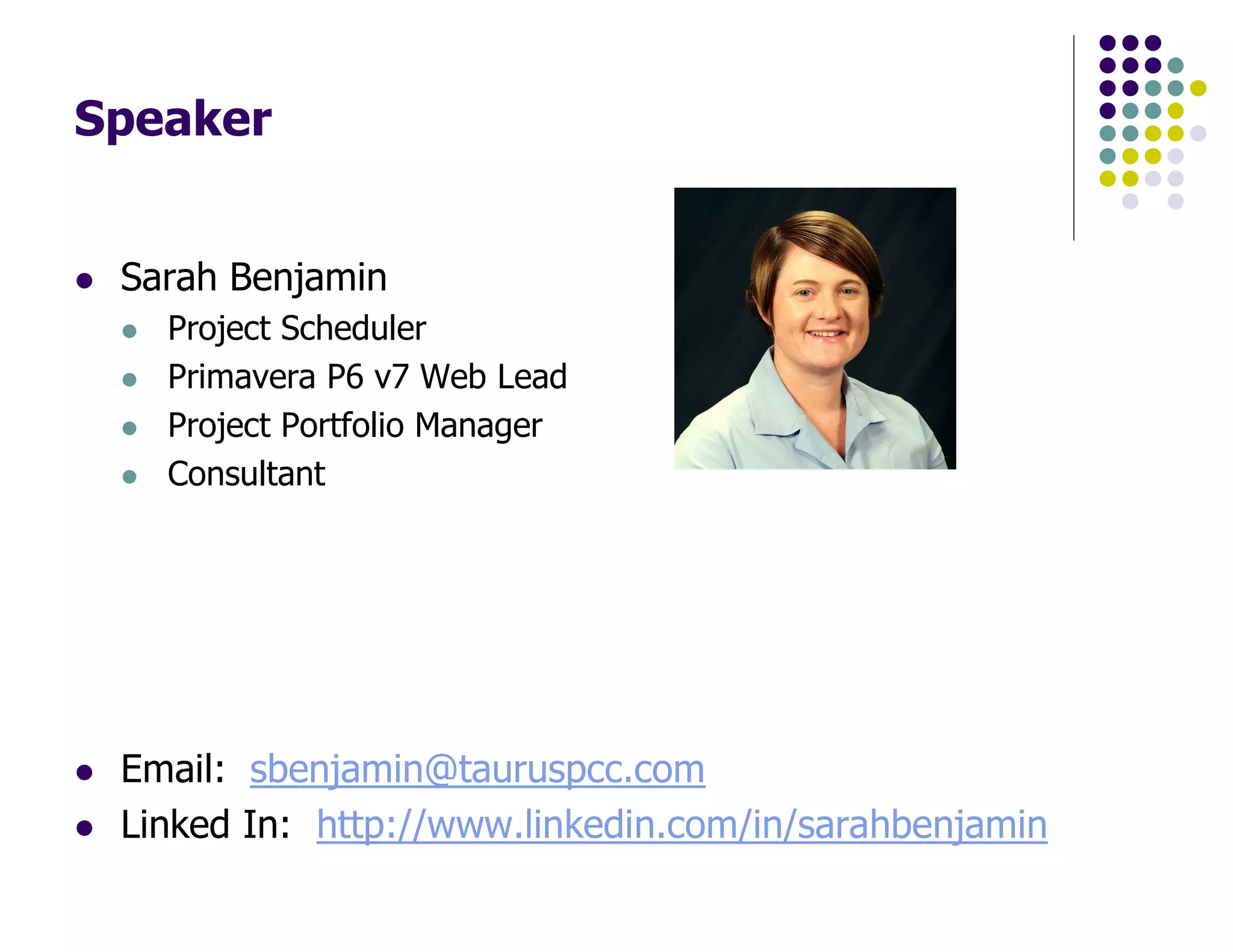 Speaker
Sarah Benjamin
Project Scheduler
Primavera P6 v7 Web Lead
Project Portfolio Manager
Consultant
Email: sbenjamin@tauruspcc.com
Linked In: http://www.linkedin.com/in/sarahbenjamin
 