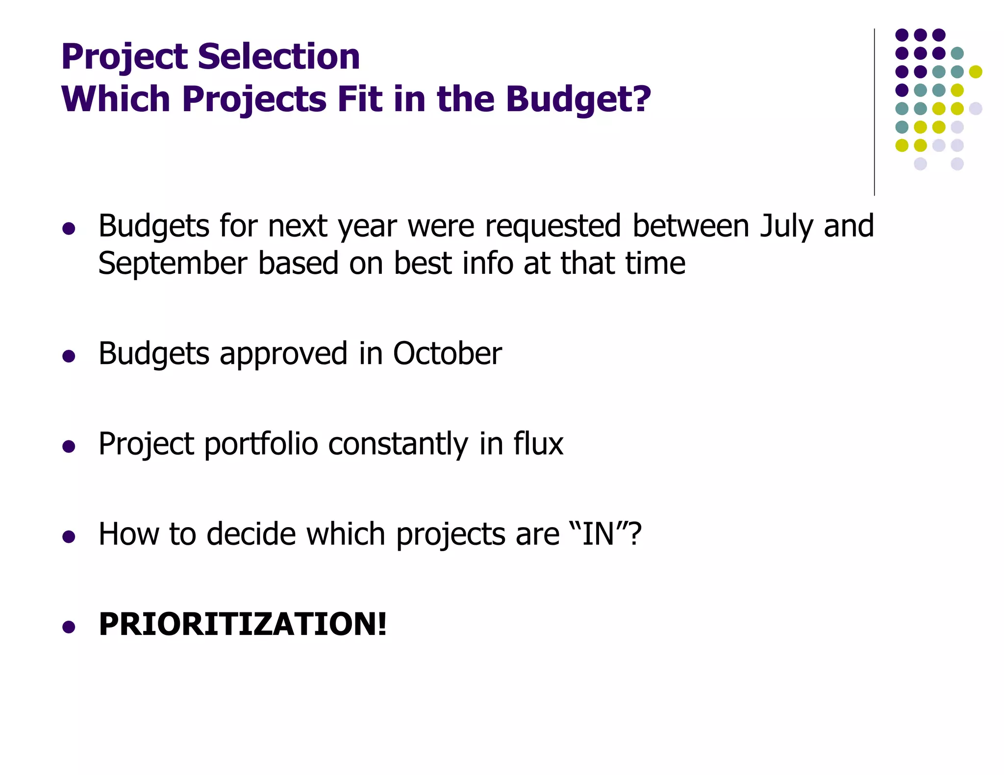 Project Selection
Which Projects Fit in the Budget?
Budgets for next year were requested between July and
September based on best info at that time
Budgets approved in October
Project portfolio constantly in flux
How to decide which projects are “IN”?
PRIORITIZATION!
 