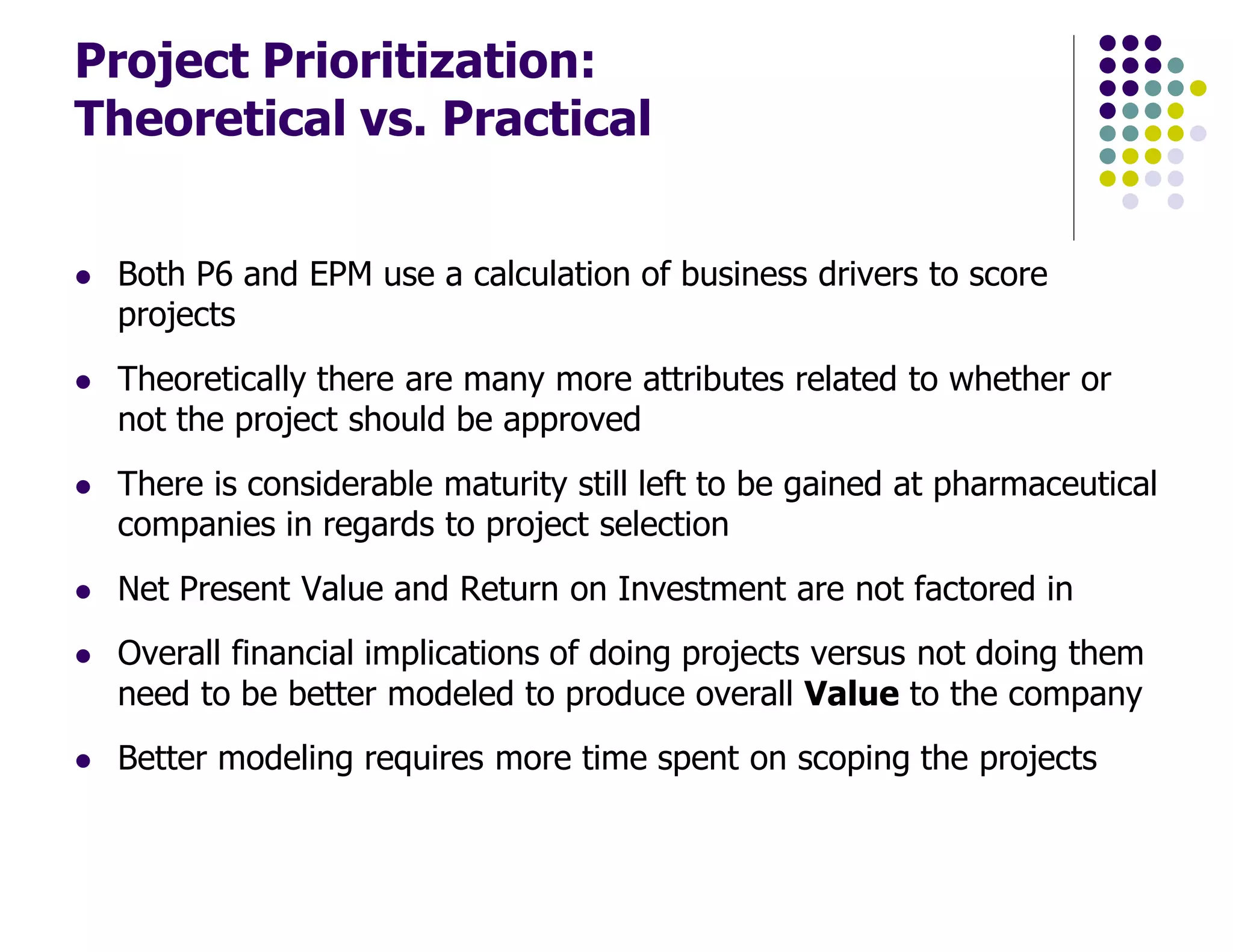 Project Prioritization:
Theoretical vs. Practical
Both P6 and EPM use a calculation of business drivers to score
projects
Theoretically there are many more attributes related to whether or
not the project should be approved
There is considerable maturity still left to be gained at pharmaceutical
companies in regards to project selection
Net Present Value and Return on Investment are not factored in
Overall financial implications of doing projects versus not doing them
need to be better modeled to produce overall Value to the company
Better modeling requires more time spent on scoping the projects
 