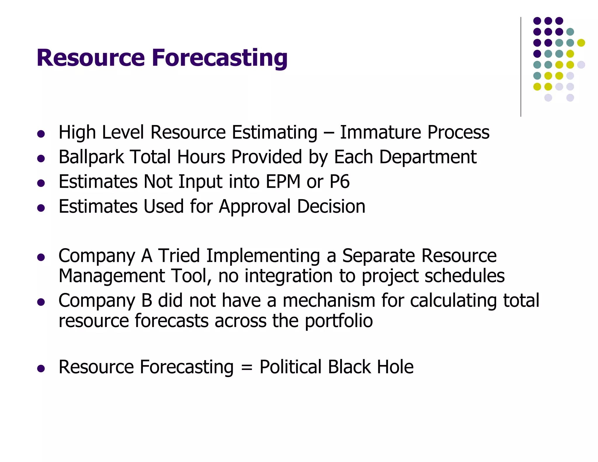 Resource Forecasting
High Level Resource Estimating – Immature Process
Ballpark Total Hours Provided by Each Department
Estimates Not Input into EPM or P6
Estimates Used for Approval Decision
Company A Tried Implementing a Separate Resource
Management Tool, no integration to project schedules
Company B did not have a mechanism for calculating total
resource forecasts across the portfolio
Resource Forecasting = Political Black Hole
 