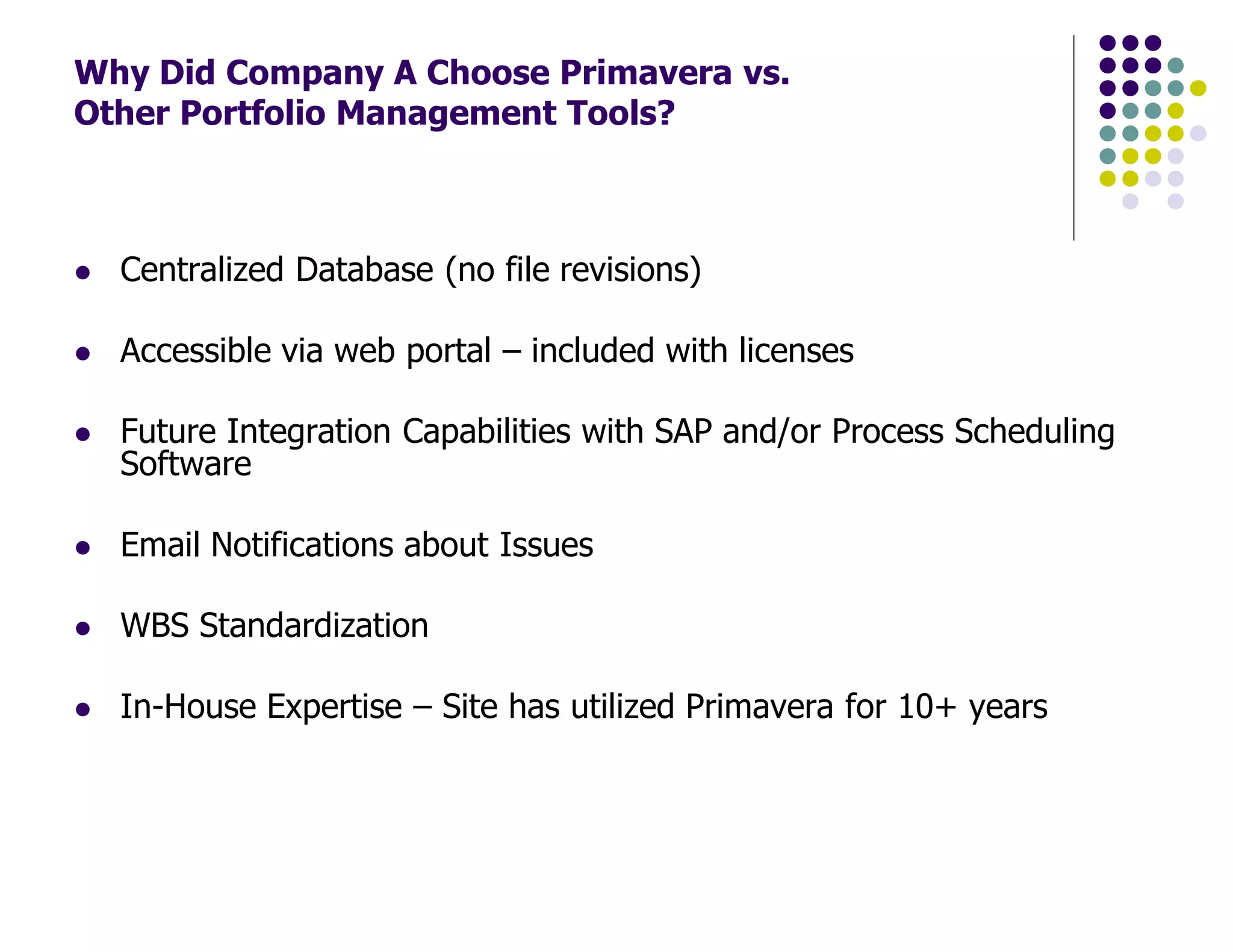 Why Did Company A Choose Primavera vs.
Other Portfolio Management Tools?
Centralized Database (no file revisions)
Accessible via web portal – included with licenses
Future Integration Capabilities with SAP and/or Process Scheduling
Software
Email Notifications about Issues
WBS Standardization
In-House Expertise – Site has utilized Primavera for 10+ years
 