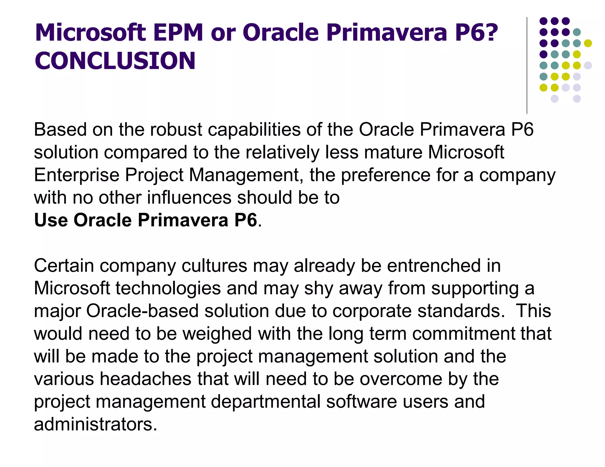 Based on the robust capabilities of the Oracle Primavera P6
solution compared to the relatively less mature Microsoft
Enterprise Project Management, the preference for a company
with no other influences should be to
Use Oracle Primavera P6.
Certain company cultures may already be entrenched in
Microsoft technologies and may shy away from supporting a
major Oracle-based solution due to corporate standards. This
would need to be weighed with the long term commitment that
will be made to the project management solution and the
various headaches that will need to be overcome by the
project management departmental software users and
administrators.
Microsoft EPM or Oracle Primavera P6?
CONCLUSION
 