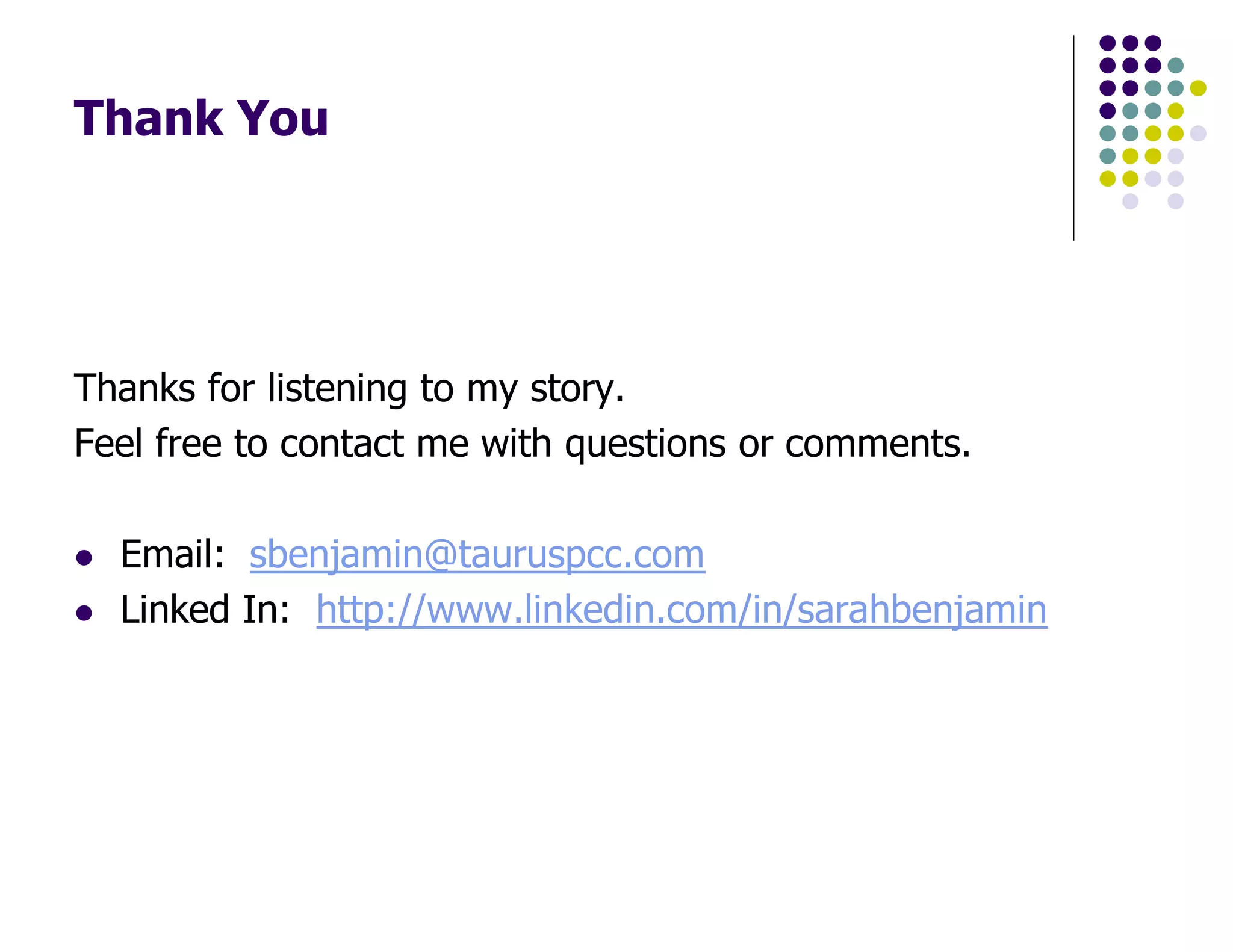 Thank You
Thanks for listening to my story.
Feel free to contact me with questions or comments.
Email: sbenjamin@tauruspcc.com
Linked In: http://www.linkedin.com/in/sarahbenjamin
 