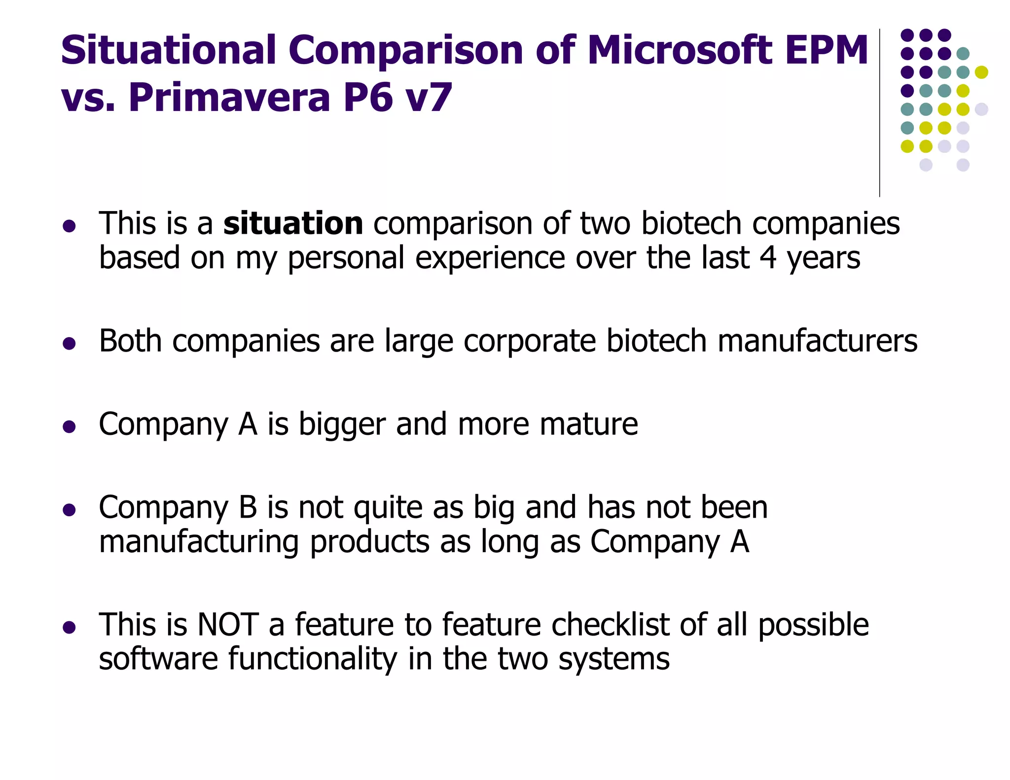 Situational Comparison of Microsoft EPM
vs. Primavera P6 v7
This is a situation comparison of two biotech companies
based on my personal experience over the last 4 years
Both companies are large corporate biotech manufacturers
Company A is bigger and more mature
Company B is not quite as big and has not been
manufacturing products as long as Company A
This is NOT a feature to feature checklist of all possible
software functionality in the two systems
 