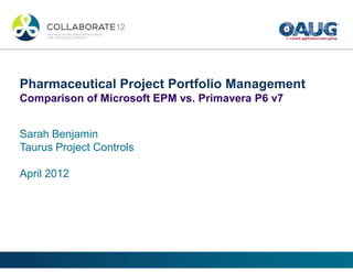 Pharmaceutical Project Portfolio Management
Comparison of Microsoft EPM vs. Primavera P6 v7
Sarah Benjamin
Taurus Project Controls
April 2012
 