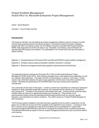 COLLABORATE 12
Copyright ©2012 by Sarah Benjamin
Page 1 of 16
Project Portfolio Management
Oracle P6v7 vs. Microsoft Enterprise Project Management
Author: Sarah Benjamin
Company: Taurus Project Controls
Introduction
The audience will learn how the leading two project management software products compare in similar
environments at pharmaceutical manufacturing plants. The presenter spent three years managing
projects with P6v7 until taking a similar role at a different company using Microsoft Project Enterprise
(EPM). Web Applications for both tools were in use. Schedules, cost tracking, and prioritization for
approximately 400 projects are reviewed. This presentation is an honest look at the ups and downs of
project tracking.
Objective 1: Compare features of Primavera P6v7 and Microsoft EPM for project portfolio management
Objective 2: Compare various project prioritization methods: theoretical > practical
Objective 3: Resource management techniques applied to pharmaceutical manufacturing
The applications being compared are Primavera P6 v7 (P6) and Microsoft Enterprise Project
Management (EPM) version 2010. Both software packages have a web-based access application as well
as a desktop client application. The paper will refer to the package as a whole in most cases. If there
needs to be a distinction between the web access application and the client, that will be specified in the
context. Otherwise the abbreviations P6 and EPM refer to the suite of tools by the respective
manufacturer.
Two companies are the basis of this paper. In order to prevent any inadvertent non-disclosure agreement
breeches or other potentially problematic situations, the companies will be referred to as “Company A”
and “Company B”. Company A has revenues in the billions each year. Company B has revenues closer
to $500 million per year and is significantly smaller than Company A. They are both in the
pharmaceutical industry producing specialized biotechnology products such as vaccines, genetic
therapies, and medications for chronic conditions. The author served as a Project Portfolio Manager for
both companies.
The Primavera system available to purchase has been upgraded since the author’s experience, so this
paper may not take into account all of the upgrades to the application since version 7. Company A used
P6 v7 and has not yet upgraded its instance of the software due to overwhelmed IT support staff.
Company B implemented EPM after using P6 for managing the building of their manufacturing facilities.
They felt like EPM would be easier for the non-project-management-personnel to pick up and use without
much training.
 