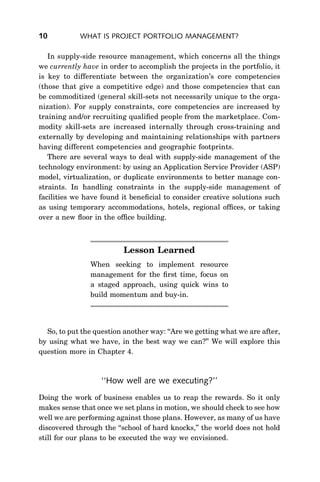 10          WHAT IS PROJECT PORTFOLIO MANAGEMENT?

   In supply-side resource management, which concerns all the things
we currently have in order to accomplish the projects in the portfolio, it
is key to differentiate between the organization’s core competencies
(those that give a competitive edge) and those competencies that can
be commoditized (general skill-sets not necessarily unique to the orga-
nization). For supply constraints, core competencies are increased by
training and/or recruiting qualiﬁed people from the marketplace. Com-
modity skill-sets are increased internally through cross-training and
externally by developing and maintaining relationships with partners
having different competencies and geographic footprints.
   There are several ways to deal with supply-side management of the
technology environment: by using an Application Service Provider (ASP)
model, virtualization, or duplicate environments to better manage con-
straints. In handling constraints in the supply-side management of
facilities we have found it beneﬁcial to consider creative solutions such
as using temporary accommodations, hotels, regional ofﬁces, or taking
over a new ﬂoor in the ofﬁce building.



                          Lesson Learned
               When seeking to implement resource
               management for the ﬁrst time, focus on
               a staged approach, using quick wins to
               build momentum and buy-in.




  So, to put the question another way: ‘‘Are we getting what we are after,
by using what we have, in the best way we can?’’ We will explore this
question more in Chapter 4.



                   ‘‘How well are we executing?’’
Doing the work of business enables us to reap the rewards. So it only
makes sense that once we set plans in motion, we should check to see how
well we are performing against those plans. However, as many of us have
discovered through the ‘‘school of hard knocks,’’ the world does not hold
still for our plans to be executed the way we envisioned.
 