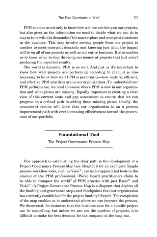 The Five Questions in Brief                       11

   PPM enables us not only to know how well we are doing on our projects,
but also gives us the information we need to decide what we can do to
stay in tune with the demands of the marketplace and emergent situations
in the business. This may involve moving people from one project to
another to meet emergent demands and knowing just what the impact
will be on all of our projects as well as our entire business. It also enables
us to know when to stop throwing our money at projects that just aren’t
producing the expected results.
   The world is dynamic. PPM is as well. And just as it’s important to
know how well projects are performing according to plan, it is also
necessary to know how well PPM is performing—how mature, efﬁcient,
and effective PPM practices are in our organizations. To understand our
PPM performance, we need to assess where PPM is now in our organiza-
tion and what pieces are missing. Equally important is creating a clear
view of this current state and gap assessment to ensure that we can
progress on a deﬁned path in adding those missing pieces. Ideally, the
assessment results will show that our organization is on a process
improvement path with ever increasing effectiveness toward the govern-
ance of our portfolio.




                         Foundational Tool
                  The Project Governance Process Map




   One approach to establishing the clear path is the development of a
Project Governance Process Map (see Chapter 5 for an example). Simple
process workﬂow tools, such as Visio1, are underappreciated tools in the
arsenal of the PPM professional. (We’ve heard practitioners claim to
be able to ‘‘conquer the world’’ of PPM practice with just Excel1 and
Visio1.) A Project Governance Process Map is a diagram that depicts all
the funding and governance steps and checkpoints that our organization
has currently established for the project funding lifecycle. The completion
of the map enables us to understand where we can improve the process.
We discovered, for instance, that the business case for a speciﬁc project
can be compelling, but unless we can see the pipeline of projects, it is
difﬁcult to make the best decision for the company in the long run.
 