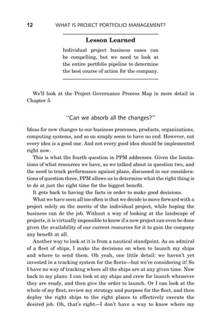 12           WHAT IS PROJECT PORTFOLIO MANAGEMENT?


                           Lesson Learned
                Individual project business cases can
                be compelling, but we need to look at
                the entire portfolio pipeline to determine
                the best course of action for the company.



  We’ll look at the Project Governance Process Map in more detail in
Chapter 5.


                  ‘‘Can we absorb all the changes?’’
Ideas for new changes to our business processes, products, organizations,
computing systems, and so on simply seem to have no end. However, not
every idea is a good one. And not every good idea should be implemented
right now.
   This is what the fourth question in PPM addresses. Given the limita-
tions of what resources we have, as we talked about in question two, and
the need to track performance against plans, discussed in our considera-
tions of question three, PPM allows us to determine what the right thing is
to do at just the right time for the biggest beneﬁt.
   It gets back to having the facts in order to make good decisions.
   What we have seen all too often is that we decide to move forward with a
project solely on the merits of the individual project, while hoping the
business can do the job. Without a way of looking at the landscape of
projects, it is virtually impossible to know if a new project can even be done
given the availability of our current resources for it to gain the company
any beneﬁt at all.
   Another way to look at it is from a nautical standpoint. As an admiral
of a ﬂeet of ships, I make the decisions on when to launch my ships
and where to send them. Oh yeah, one little detail: we haven’t yet
invested in a tracking system for the ﬂeets—but we’re considering it! So
I have no way of tracking where all the ships are at any given time. Now
back to my plans: I can look at my ships and crew for launch whenever
they are ready, and then give the order to launch. Or I can look at the
whole of my ﬂeet, review my strategy and purpose for the ﬂeet, and then
deploy the right ships to the right places to effectively execute the
desired job. Oh, that’s right—I don’t have a way to know where my
 