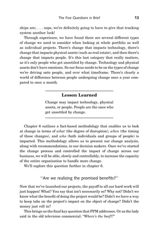 The Five Questions in Brief                      13

ships are; . . . oops, we’re deﬁnitely going to have to give that tracking
system another look!
   Through experience, we have found there are several different types
of change we need to consider when looking at whole portfolio as well
as individual projects. There’s change that impacts technology, there’s
change that impacts physical assets (such as real estate), and then there’s
change that impacts people. It’s this last category that really matters,
as it’s only people who get unsettled by change. Technology and physical
assets don’t have emotions. So our focus needs to be on the types of change
we’re driving onto people, and over what timeframe. There’s clearly a
world of difference between people undergoing change once a year com-
pared to once a month.


                          Lesson Learned
                Change may impact technology, physical
                assets, or people. People are the ones who
                get unsettled by change.


   Chapter 6 outlines a fact-based methodology that enables us to look
at change in terms of what (the degree of disruption), when (the timing
of these changes), and who (both individuals and groups of people) is
impacted. This methodology allows us to present our change analysis,
along with recommendations, to our decision makers. Once we’ve started
the change process and controlled the impact of change across our
business, we will be able, slowly and controllably, to increase the capacity
of the entire organization to handle more change.
   We’ll explore this question further in chapter 6.


             ‘‘Are we realizing the promised beneﬁts?’’
Now that we’ve launched our projects, the payoff to all our hard work will
just happen! What? You say that isn’t necessarily so? Why not? Didn’t we
know what the beneﬁt of doing the project would be? Didn’t we have a way
to keep tabs on the project’s impact on the object of change? Didn’t the
money just roll in?
   This brings us the ﬁnal key question that PPM addresses. Or as the lady
said in the old television commercial: ‘‘Where’s the beef?!’’
 
