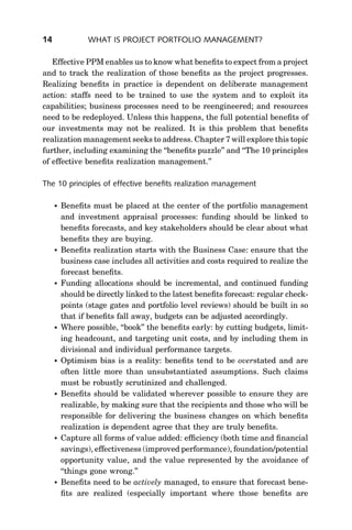 14              WHAT IS PROJECT PORTFOLIO MANAGEMENT?

   Effective PPM enables us to know what beneﬁts to expect from a project
and to track the realization of those beneﬁts as the project progresses.
Realizing beneﬁts in practice is dependent on deliberate management
action: staffs need to be trained to use the system and to exploit its
capabilities; business processes need to be reengineered; and resources
need to be redeployed. Unless this happens, the full potential beneﬁts of
our investments may not be realized. It is this problem that beneﬁts
realization management seeks to address. Chapter 7 will explore this topic
further, including examining the ‘‘beneﬁts puzzle’’ and ‘‘The 10 principles
of effective beneﬁts realization management.’’

The 10 principles of effective beneﬁts realization management

        Beneﬁts must be placed at the center of the portfolio management
         and investment appraisal processes: funding should be linked to
         beneﬁts forecasts, and key stakeholders should be clear about what
         beneﬁts they are buying.
        Beneﬁts realization starts with the Business Case: ensure that the
         business case includes all activities and costs required to realize the
         forecast beneﬁts.
        Funding allocations should be incremental, and continued funding
         should be directly linked to the latest beneﬁts forecast: regular check-
         points (stage gates and portfolio level reviews) should be built in so
         that if beneﬁts fall away, budgets can be adjusted accordingly.
        Where possible, ‘‘book’’ the beneﬁts early: by cutting budgets, limit-
         ing headcount, and targeting unit costs, and by including them in
         divisional and individual performance targets.
        Optimism bias is a reality: beneﬁts tend to be overstated and are
         often little more than unsubstantiated assumptions. Such claims
         must be robustly scrutinized and challenged.
        Beneﬁts should be validated wherever possible to ensure they are
         realizable, by making sure that the recipients and those who will be
         responsible for delivering the business changes on which beneﬁts
         realization is dependent agree that they are truly beneﬁts.
        Capture all forms of value added: efﬁciency (both time and ﬁnancial
         savings), effectiveness (improved performance), foundation/potential
         opportunity value, and the value represented by the avoidance of
         ‘‘things gone wrong.’’
        Beneﬁts need to be actively managed, to ensure that forecast bene-
         ﬁts are realized (especially important where those beneﬁts are
 