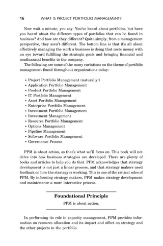 16              WHAT IS PROJECT PORTFOLIO MANAGEMENT?

   Now wait a minute, you say. You’ve heard about portfolios, but have
you heard about the different types of portfolios that can be found in
business? And how are they different? Quite simply, from a management
perspective, they aren’t different. The bottom line is that it’s all about
effectively managing the work a business is doing that costs money with
an eye toward fulﬁlling the strategic goals and bringing ﬁnancial and
nonﬁnancial beneﬁts to the company.
   The following are some of the many variations on the theme of portfolio
management found throughout organizations today:

        Project Portfolio Management (naturally!)
        Application Portfolio Management
        Product Portfolio Management
        IT Portfolio Management
        Asset Portfolio Management
        Enterprise Portfolio Management
        Investment Portfolio Management
        Investment Management
        Resource Portfolio Management
        Options Management
        Pipeline Management
        Software Portfolio Management
        Governance Process

   PPM is about action, so that’s what we’ll focus on. This book will not
delve into how business strategies are developed. There are plenty of
books and articles to help you do that. PPM acknowledges that strategy
development is not just a linear process, and that strategy makers need
feedback on how the strategy is working. This is one of the critical roles of
PPM. By informing strategy makers, PPM makes strategy development
and maintenance a more interactive process.


                       Foundational Principle
                             PPM is about action.


  In performing its role in capacity management, PPM provides infor-
mation on resource allocation and its impact and affect on strategy and
the other projects in the portfolio.
 