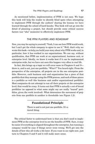 The PPM Players and Roadmap                         17

   As mentioned before, implementation of PPM is not easy. We hope
this book will help the reader to identify blind spots when attempting
to implement PPM through the authors’ sharing the lessons we have
learned through the school of hard knocks. This book will not go into the
detail of planning a project, but should provide some critical success
factors (our ‘‘aha’’ moments) to effectively implement PPM.


                THE PPM PLAYERS AND ROADMAP
Now, you may be saying to yourself, ‘‘Yeah, I can see how PPM would work,
but I can’t get the whole company to agree to use it.’’ Well, that’s why we
wrote this book—to help you build your story about why PPM works and, in
particular, how it has worked in our organizations. We can say, without
qualiﬁcation, that PPM can work at an organizational, business unit, or
enterprise level. Ideally, we know it works best if it can be implemented
enterprise-wide, but we have not seen this happen very often in real life.
   In fact, this brings up a topic we will cover more in Chapters 8 and 9—
there is, and is not, just one portfolio. ‘‘What?!’’ You heard right. From the
perspective of the enterprise, all projects are in the one enterprise port-
folio. However, each business unit and organization has a piece of that
portfolio that they manage using the PPM process, and each of those pieces
is a portfolio as well (the business unit and/or organizational portfolio).
Most companies do not attempt to run all their projects at the enterprise
level; that would be crazy. It turns out that PPM is actually a set of tiered
portfolios (as opposed to what some might say are really ‘‘teared’’ port-
folios, given the work involved). What determines the movement of proj-
ects from one portfolio to another is thresholds (see Figure 1.2).


                     Foundational Principle
                There is and is not just one portfolio. It’s a
                tiered thing.



   The critical factor to understand here is that you don’t need to imple-
ment PPM at the enterprise level to see the beneﬁts of PPM. Sure, it may
be easier if everything is aligned throughout the enterprise, but running a
company would be easy if things never went wrong. We’ll get into the
details of how this all works a bit later. If you want to see right now, just
turn to Chapters 8 and 9 and it will make more sense.
 