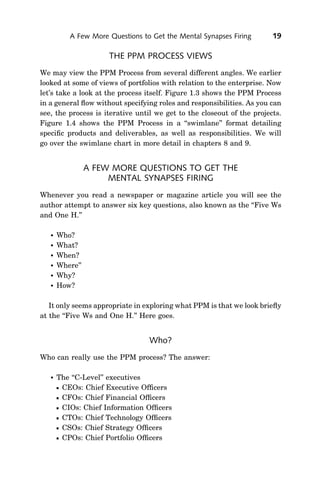 A Few More Questions to Get the Mental Synapses Firing       19

                      THE PPM PROCESS VIEWS
We may view the PPM Process from several different angles. We earlier
looked at some of views of portfolios with relation to the enterprise. Now
let’s take a look at the process itself. Figure 1.3 shows the PPM Process
in a general ﬂow without specifying roles and responsibilities. As you can
see, the process is iterative until we get to the closeout of the projects.
Figure 1.4 shows the PPM Process in a ‘‘swimlane’’ format detailing
speciﬁc products and deliverables, as well as responsibilities. We will
go over the swimlane chart in more detail in chapters 8 and 9.


                 A FEW MORE QUESTIONS TO GET THE
                      MENTAL SYNAPSES FIRING
Whenever you read a newspaper or magazine article you will see the
author attempt to answer six key questions, also known as the ‘‘Five Ws
and One H.’’

      Who?
      What?
      When?
      Where’’
      Why?
      How?

   It only seems appropriate in exploring what PPM is that we look brieﬂy
at the ‘‘Five Ws and One H.’’ Here goes.


                                  Who?
Who can really use the PPM process? The answer:

      The ‘‘C-Level’’ executives
       CEOs: Chief Executive Ofﬁcers
       CFOs: Chief Financial Ofﬁcers
       CIOs: Chief Information Ofﬁcers
       CTOs: Chief Technology Ofﬁcers
       CSOs: Chief Strategy Ofﬁcers
       CPOs: Chief Portfolio Ofﬁcers
 