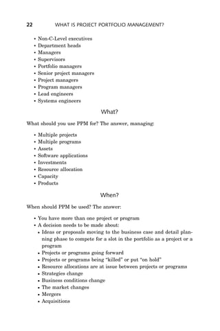22              WHAT IS PROJECT PORTFOLIO MANAGEMENT?

        Non-C-Level executives
        Department heads
        Managers
        Supervisors
        Portfolio managers
        Senior project managers
        Project managers
        Program managers
        Lead engineers
        Systems engineers

                                    What?
What should you use PPM for? The answer, managing:

        Multiple projects
        Multiple programs
        Assets
        Software applications
        Investments
        Resource allocation
        Capacity
        Products

                                    When?
When should PPM be used? The answer:

        You have more than one project or program
        A decision needs to be made about:
         Ideas or proposals moving to the business case and detail plan-
          ning phase to compete for a slot in the portfolio as a project or a
          program
         Projects or programs going forward
         Projects or programs being ‘‘killed’’ or put ‘‘on hold’’
         Resource allocations are at issue between projects or programs
         Strategies change
         Business conditions change
         The market changes
         Mergers
         Acquisitions
 