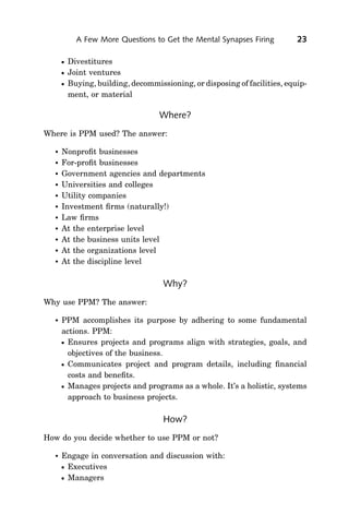 A Few More Questions to Get the Mental Synapses Firing          23

         Divestitures
         Joint ventures
         Buying, building, decommissioning, or disposing of facilities, equip-
          ment, or material

                                    Where?
Where is PPM used? The answer:

     Nonproﬁt businesses
     For-proﬁt businesses
     Government agencies and departments
     Universities and colleges
     Utility companies
     Investment ﬁrms (naturally!)
     Law ﬁrms
     At the enterprise level
     At the business units level
     At the organizations level
     At the discipline level

                                     Why?
Why use PPM? The answer:

     PPM accomplishes its purpose by adhering to some fundamental
      actions. PPM:
       Ensures projects and programs align with strategies, goals, and
        objectives of the business.
       Communicates project and program details, including ﬁnancial
        costs and beneﬁts.
       Manages projects and programs as a whole. It’s a holistic, systems
        approach to business projects.

                                     How?
How do you decide whether to use PPM or not?

     Engage in conversation and discussion with:
      Executives
      Managers
 