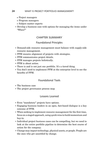 24              WHAT IS PROJECT PORTFOLIO MANAGEMENT?

          Project managers
          Program managers
          Subject matter experts
        Develop a business case with options for managing the items under
         ‘‘When?’’


                            CHAPTER SUMMARY
                           Foundational Principles
        Demand-side resource management must balance with supply-side
         resource management.
        PPM ensures alignment of projects with strategies.
        PPM communicates project details.
        PPM manages projects holistically.
        PPM is about action.
        There is and is not just one portfolio. It’s a tiered thing.
        You don’t need to implement PPM at the enterprise level to see the
         beneﬁts of PPM.


                              Foundational Tools
        The business case
        The project governance process map


                               Lessons Learned

        Even ‘‘mandatory’’ projects have options.
        Engaging business leaders in an open, fact-based dialogue is a key
         outcome of PPM.
        When seeking to implement resource management for the ﬁrst time,
         focus on a staged approach, using quick wins to build momentum and
         buy-in.
        Individual project business cases can be compelling, but we need to
         look at the entire portfolio pipeline to determine the best course of
         action for the company.
        Change may impact technology, physical assets, or people. People are
         the ones who get unsettled by change.
 