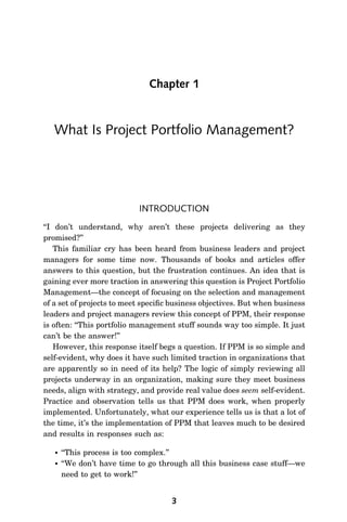 Chapter 1


   What Is Project Portfolio Management?




                            INTRODUCTION
‘‘I don’t understand, why aren’t these projects delivering as they
promised?’’
    This familiar cry has been heard from business leaders and project
managers for some time now. Thousands of books and articles offer
answers to this question, but the frustration continues. An idea that is
gaining ever more traction in answering this question is Project Portfolio
Management—the concept of focusing on the selection and management
of a set of projects to meet speciﬁc business objectives. But when business
leaders and project managers review this concept of PPM, their response
is often: ‘‘This portfolio management stuff sounds way too simple. It just
can’t be the answer!’’
    However, this response itself begs a question. If PPM is so simple and
self-evident, why does it have such limited traction in organizations that
are apparently so in need of its help? The logic of simply reviewing all
projects underway in an organization, making sure they meet business
needs, align with strategy, and provide real value does seem self-evident.
Practice and observation tells us that PPM does work, when properly
implemented. Unfortunately, what our experience tells us is that a lot of
the time, it’s the implementation of PPM that leaves much to be desired
and results in responses such as:

      ‘‘This process is too complex.’’
      ‘‘We don’t have time to go through all this business case stuff—we
       need to get to work!’’


                                    3
 